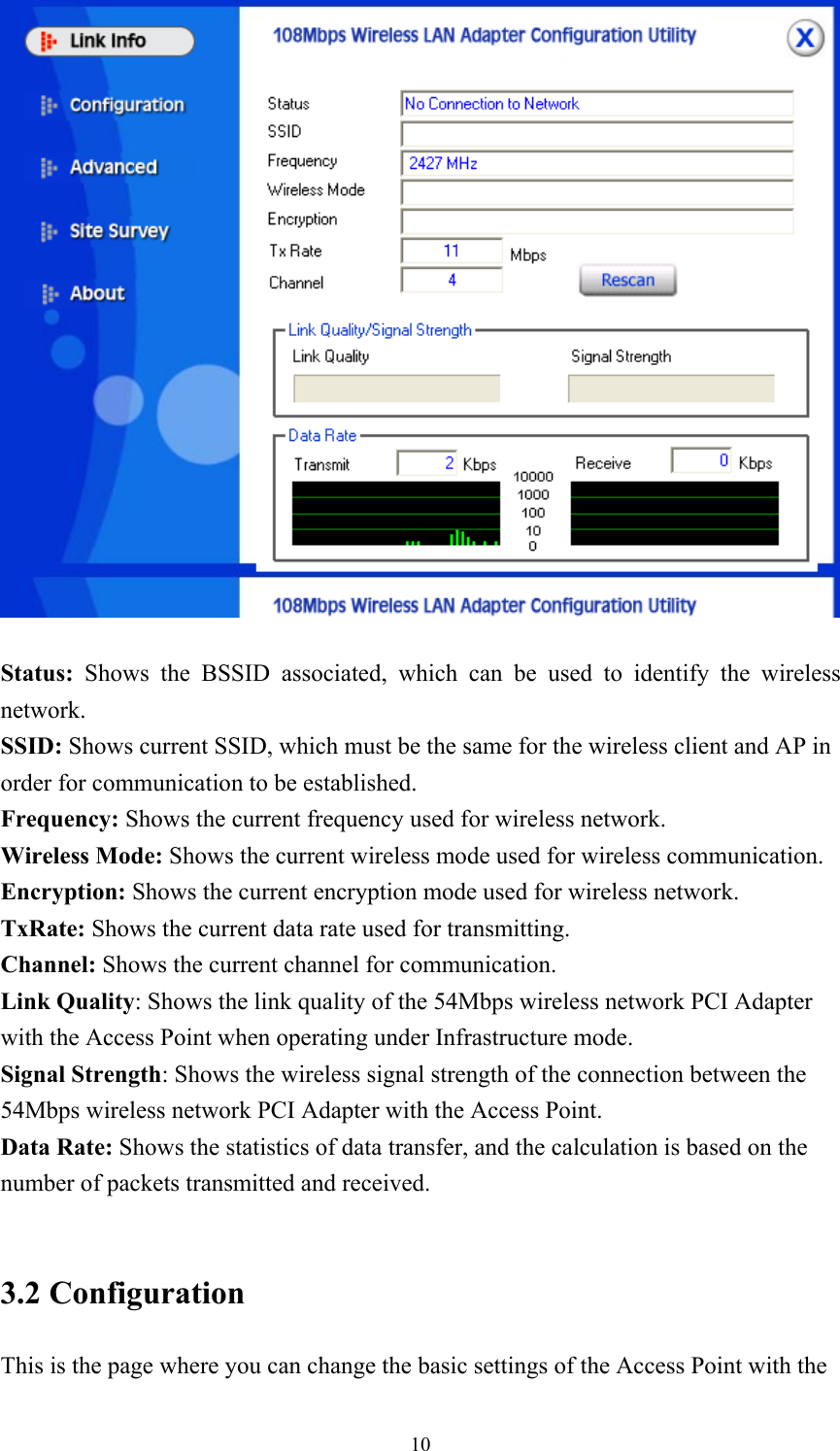  10  Status:  Shows the BSSID associated, which can be used to identify the wireless network. SSID: Shows current SSID, which must be the same for the wireless client and AP in order for communication to be established. Frequency: Shows the current frequency used for wireless network. Wireless Mode: Shows the current wireless mode used for wireless communication. Encryption: Shows the current encryption mode used for wireless network. TxRate: Shows the current data rate used for transmitting. Channel: Shows the current channel for communication. Link Quality: Shows the link quality of the 54Mbps wireless network PCI Adapter with the Access Point when operating under Infrastructure mode. Signal Strength: Shows the wireless signal strength of the connection between the 54Mbps wireless network PCI Adapter with the Access Point. Data Rate: Shows the statistics of data transfer, and the calculation is based on the number of packets transmitted and received.  3.2 Configuration This is the page where you can change the basic settings of the Access Point with the 
