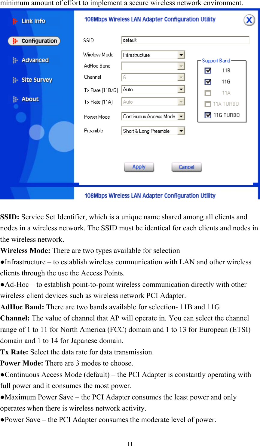  11minimum amount of effort to implement a secure wireless network environment.   SSID: Service Set Identifier, which is a unique name shared among all clients and nodes in a wireless network. The SSID must be identical for each clients and nodes in the wireless network. Wireless Mode: There are two types available for selection ●Infrastructure – to establish wireless communication with LAN and other wireless clients through the use the Access Points. ●Ad-Hoc – to establish point-to-point wireless communication directly with other wireless client devices such as wireless network PCI Adapter. AdHoc Band: There are two bands available for selection- 11B and 11G Channel: The value of channel that AP will operate in. You can select the channel range of 1 to 11 for North America (FCC) domain and 1 to 13 for European (ETSI) domain and 1 to 14 for Japanese domain. Tx Rate: Select the data rate for data transmission. Power Mode: There are 3 modes to choose. ●Continuous Access Mode (default) – the PCI Adapter is constantly operating with full power and it consumes the most power. ●Maximum Power Save – the PCI Adapter consumes the least power and only operates when there is wireless network activity. ●Power Save – the PCI Adapter consumes the moderate level of power. 