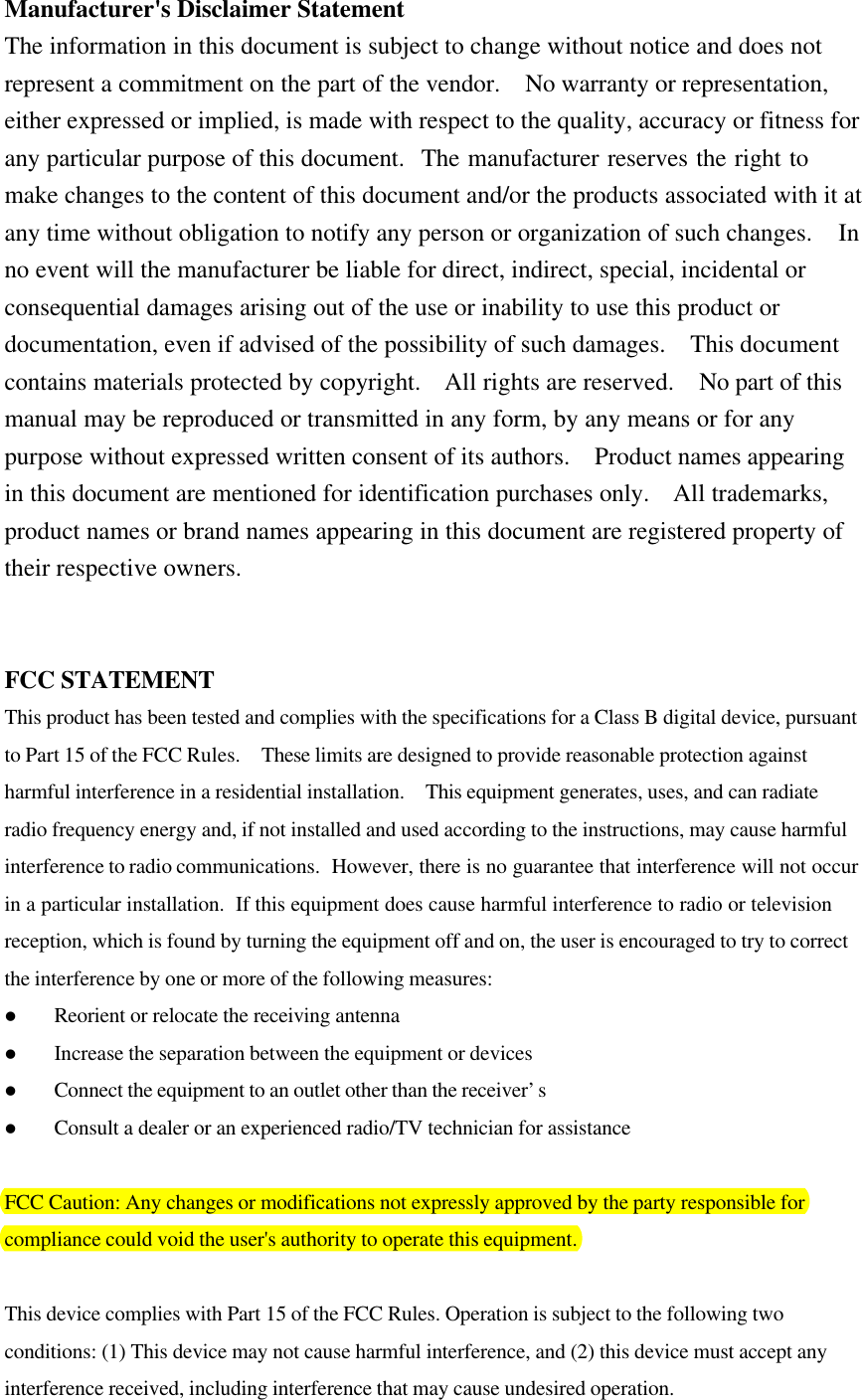Manufacturer&apos;s Disclaimer StatementThe information in this document is subject to change without notice and does notrepresent a commitment on the part of the vendor.  No warranty or representation,either expressed or implied, is made with respect to the quality, accuracy or fitness forany particular purpose of this document.  The manufacturer reserves the right tomake changes to the content of this document and/or the products associated with it atany time without obligation to notify any person or organization of such changes.  Inno event will the manufacturer be liable for direct, indirect, special, incidental orconsequential damages arising out of the use or inability to use this product ordocumentation, even if advised of the possibility of such damages.  This documentcontains materials protected by copyright.  All rights are reserved.  No part of thismanual may be reproduced or transmitted in any form, by any means or for anypurpose without expressed written consent of its authors.  Product names appearingin this document are mentioned for identification purchases only.  All trademarks,product names or brand names appearing in this document are registered property oftheir respective owners.FCC STATEMENTThis product has been tested and complies with the specifications for a Class B digital device, pursuantto Part 15 of the FCC Rules.  These limits are designed to provide reasonable protection againstharmful interference in a residential installation.  This equipment generates, uses, and can radiateradio frequency energy and, if not installed and used according to the instructions, may cause harmfulinterference to radio communications.  However, there is no guarantee that interference will not occurin a particular installation.  If this equipment does cause harmful interference to radio or televisionreception, which is found by turning the equipment off and on, the user is encouraged to try to correctthe interference by one or more of the following measures:l Reorient or relocate the receiving antennal Increase the separation between the equipment or devicesl Connect the equipment to an outlet other than the receiver’sl Consult a dealer or an experienced radio/TV technician for assistanceFCC Caution: Any changes or modifications not expressly approved by the party responsible forcompliance could void the user&apos;s authority to operate this equipment. This device complies with Part 15 of the FCC Rules. Operation is subject to the following twoconditions: (1) This device may not cause harmful interference, and (2) this device must accept anyinterference received, including interference that may cause undesired operation.