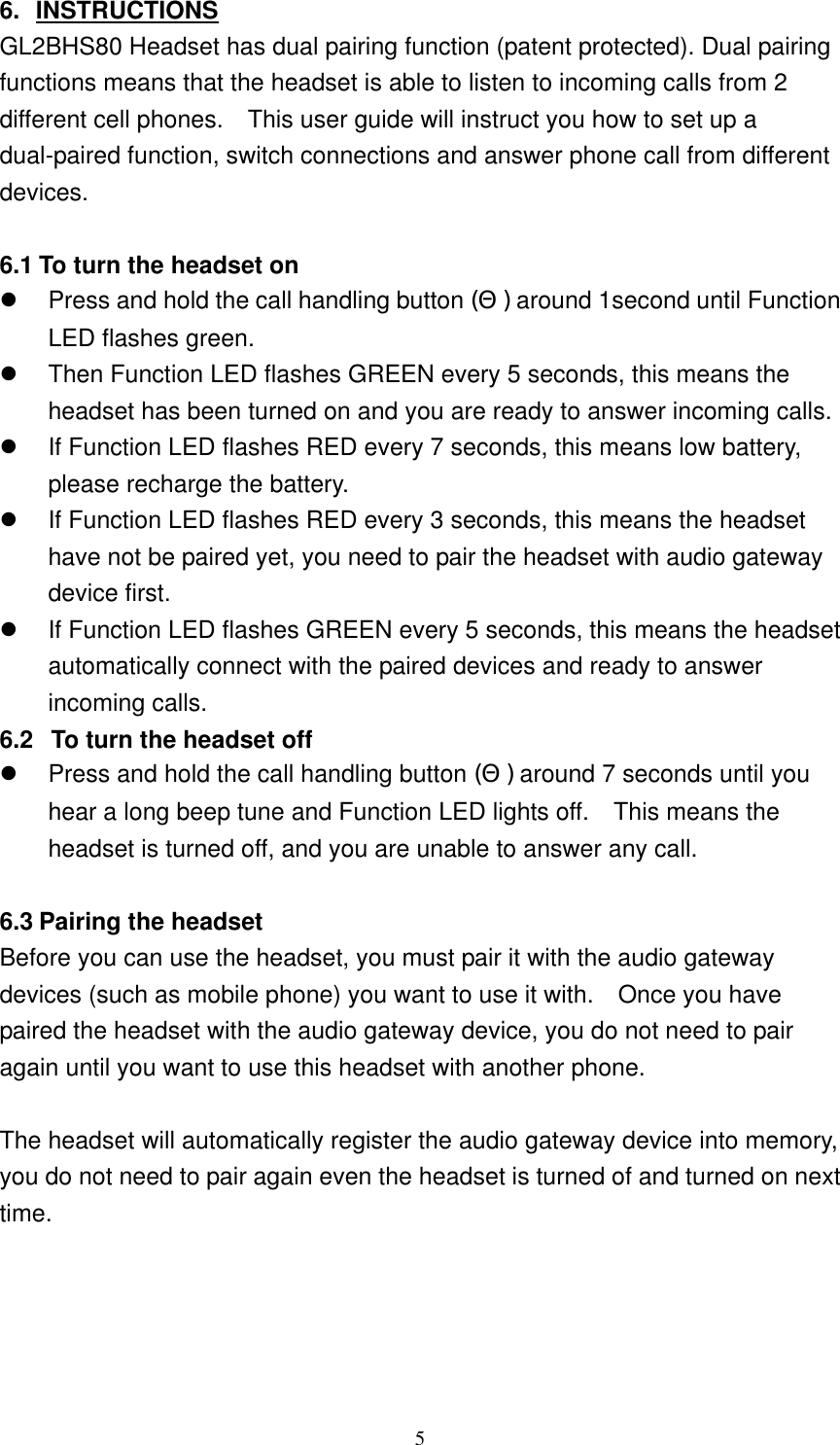 6. INSTRUCTIONS GL2BHS80 Headset has dual pairing function (patent protected). Dual pairing functions means that the headset is able to listen to incoming calls from 2 different cell phones.    This user guide will instruct you how to set up a dual-paired function, switch connections and answer phone call from different devices.  6.1 To turn the headset on   Press and hold the call handling button (Θ) around 1second until Function LED flashes green.   Then Function LED flashes GREEN every 5 seconds, this means the headset has been turned on and you are ready to answer incoming calls.   If Function LED flashes RED every 7 seconds, this means low battery, please recharge the battery.   If Function LED flashes RED every 3 seconds, this means the headset have not be paired yet, you need to pair the headset with audio gateway device first.   If Function LED flashes GREEN every 5 seconds, this means the headset automatically connect with the paired devices and ready to answer incoming calls.   6.2   To turn the headset off   Press and hold the call handling button (Θ) around 7 seconds until you hear a long beep tune and Function LED lights off.    This means the headset is turned off, and you are unable to answer any call.      6.3 Pairing the headset Before you can use the headset, you must pair it with the audio gateway devices (such as mobile phone) you want to use it with.    Once you have paired the headset with the audio gateway device, you do not need to pair again until you want to use this headset with another phone.    The headset will automatically register the audio gateway device into memory, you do not need to pair again even the headset is turned of and turned on next time.      5