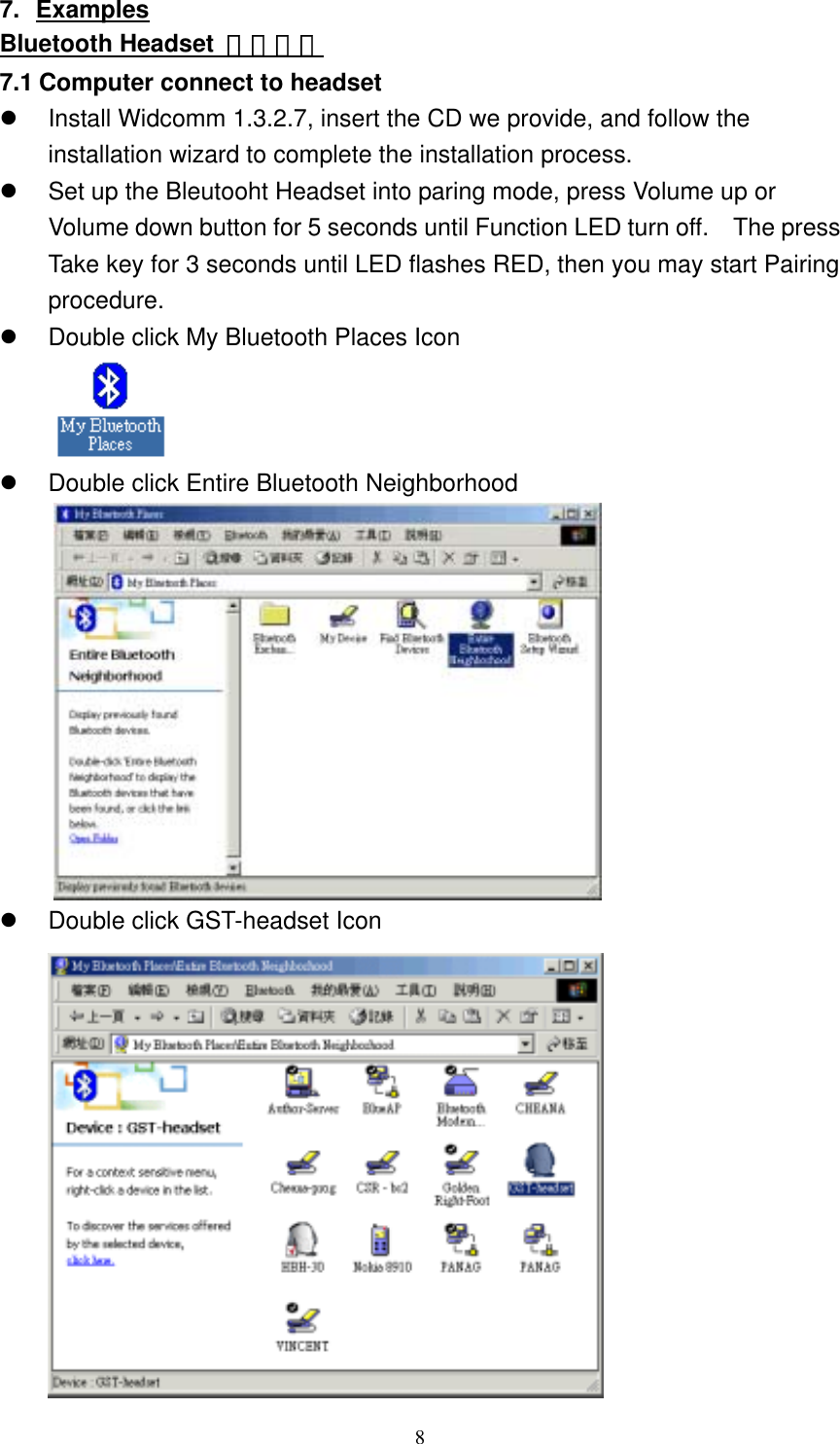 7. Examples Bluetooth Headset  應用範列 7.1 Computer connect to headset   Install Widcomm 1.3.2.7, insert the CD we provide, and follow the installation wizard to complete the installation process.   Set up the Bleutooht Headset into paring mode, press Volume up or Volume down button for 5 seconds until Function LED turn off.    The press Take key for 3 seconds until LED flashes RED, then you may start Pairing procedure.   Double click My Bluetooth Places Icon    Double click Entire Bluetooth Neighborhood    Double click GST-headset Icon   8