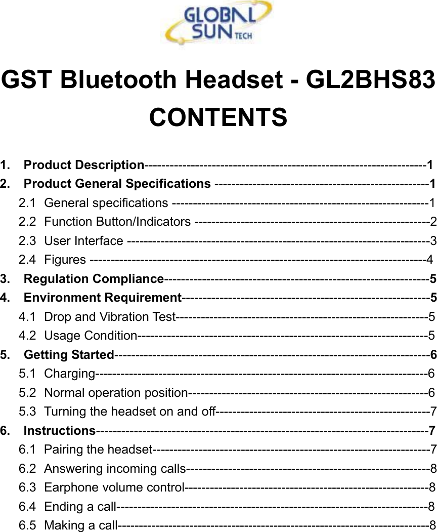  GST Bluetooth Headset - GL2BHS83 CONTENTS  1. Product Description-------------------------------------------------------------------1  2.  Product General Specifications ---------------------------------------------------1 2.1   General specifications -------------------------------------------------------------1 2.2   Function  Button/Indicators  --------------------------------------------------------2 2.3   User Interface ------------------------------------------------------------------------3 2.4   Figures  --------------------------------------------------------------------------------4 3. Regulation Compliance---------------------------------------------------------------5 4. Environment Requirement-----------------------------------------------------------5 4.1   Drop and Vibration Test------------------------------------------------------------5 4.2   Usage  Condition---------------------------------------------------------------------5 5. Getting Started---------------------------------------------------------------------------6 5.1   Charging-------------------------------------------------------------------------------6 5.2   Normal operation position---------------------------------------------------------6 5.3   Turning the headset on and off---------------------------------------------------7 6. Instructions-------------------------------------------------------------------------------7 6.1   Pairing the headset------------------------------------------------------------------7 6.2   Answering  incoming  calls----------------------------------------------------------8 6.3   Earphone  volume  control----------------------------------------------------------8 6.4   Ending a call--------------------------------------------------------------------------8 6.5   Making a call--------------------------------------------------------------------------8  
