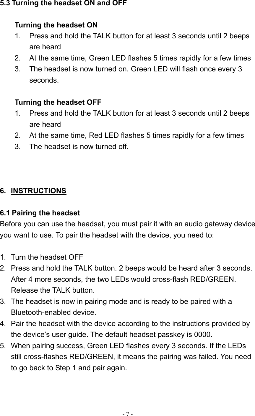  - 7 -  5.3 Turning the headset ON and OFF  Turning the headset ON 1.  Press and hold the TALK button for at least 3 seconds until 2 beeps are heard 2.  At the same time, Green LED flashes 5 times rapidly for a few times 3.  The headset is now turned on. Green LED will flash once every 3 seconds.   Turning the headset OFF 1.  Press and hold the TALK button for at least 3 seconds until 2 beeps are heard 2.  At the same time, Red LED flashes 5 times rapidly for a few times 3.  The headset is now turned off.    6. INSTRUCTIONS  6.1 Pairing the headset Before you can use the headset, you must pair it with an audio gateway device you want to use. To pair the headset with the device, you need to:  1.  Turn the headset OFF 2.  Press and hold the TALK button. 2 beeps would be heard after 3 seconds. After 4 more seconds, the two LEDs would cross-flash RED/GREEN. Release the TALK button. 3.  The headset is now in pairing mode and is ready to be paired with a Bluetooth-enabled device. 4.  Pair the headset with the device according to the instructions provided by the device’s user guide. The default headset passkey is 0000. 5.  When pairing success, Green LED flashes every 3 seconds. If the LEDs still cross-flashes RED/GREEN, it means the pairing was failed. You need to go back to Step 1 and pair again.   