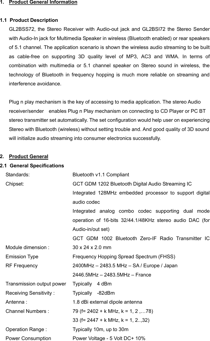 1.  Product General Information  1.1 Product Description GL2BSS72, the Stereo Receiver with Audio-out jack and GL2BSI72 the Stereo Sender with Audio-In jack for Multimedia Speaker in wireless (Bluetooth enabled) or rear speakers of 5.1 channel. The application scenario is shown the wireless audio streaming to be built as cable-free on supporting 3D quality level of MP3, AC3 and WMA. In terms of combination with multimedia or 5.1 channel speaker on Stereo sound in wireless, the technology of Bluetooth in frequency hopping is much more reliable on streaming and interference avoidance.    Plug n play mechanism is the key of accessing to media application. The stereo Audio receiver/sender    enables Plug n Play mechanism on connecting to CD Player or PC BT stereo transmitter set automatically. The set configuration would help user on experiencing Stereo with Bluetooth (wireless) without setting trouble and. And good quality of 3D sound will initialize audio streaming into consumer electronics successfully.  2. Product General 2.1 General Specifications Standards:    Bluetooth v1.1 Compliant Chipset:                GCT GDM 1202 Bluetooth Digital Audio Streaming IC Integrated 128MHz embedded processor to support digital audio codec Integrated analog combo codec supporting dual mode operation of 16-bits 32/44.1/48KHz stereo audio DAC (for Audio-in/out set)                          GCT GDM 1002  Bluetooth Zero-IF  Radio  Transmitter  IC            Module dimension :            30 x 24 x 2.0 mm   Emission Type      Frequency Hopping Spread Spectrum (FHSS) RF Frequency      2400MHz – 2483.5 MHz – SA / Europe / Japan                            2446.5MHz – 2483.5MHz – France Transmission output power   Typically  4 dBm Receiving Sensitivity :        Typically  -82dBm Antenna :                 1.8 dBi external dipole antenna Channel Numbers :                79 (f= 2402 + k MHz, k = 1, 2 ,…78)               33 (f= 2447 + k MHz, k = 1, 2..,32) Operation Range :                Typically 10m, up to 30m Power Consumption                Power Voltage - 5 Volt DC+ 10% 