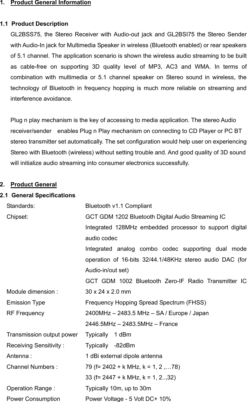 1.  Product General Information  1.1 Product Description GL2BSS75, the Stereo Receiver with Audio-out jack and GL2BSI75 the Stereo Sender with Audio-In jack for Multimedia Speaker in wireless (Bluetooth enabled) or rear speakers of 5.1 channel. The application scenario is shown the wireless audio streaming to be built as cable-free on supporting 3D quality level of MP3, AC3 and WMA. In terms of combination with multimedia or 5.1 channel speaker on Stereo sound in wireless, the technology of Bluetooth in frequency hopping is much more reliable on streaming and interference avoidance.    Plug n play mechanism is the key of accessing to media application. The stereo Audio receiver/sender    enables Plug n Play mechanism on connecting to CD Player or PC BT stereo transmitter set automatically. The set configuration would help user on experiencing Stereo with Bluetooth (wireless) without setting trouble and. And good quality of 3D sound will initialize audio streaming into consumer electronics successfully.  2. Product General 2.1 General Specifications Standards:    Bluetooth v1.1 Compliant Chipset:                GCT GDM 1202 Bluetooth Digital Audio Streaming IC Integrated 128MHz embedded processor to support digital audio codec Integrated analog combo codec supporting dual mode operation of 16-bits 32/44.1/48KHz stereo audio DAC (for Audio-in/out set)                          GCT GDM 1002  Bluetooth Zero-IF  Radio  Transmitter  IC            Module dimension :            30 x 24 x 2.0 mm   Emission Type      Frequency Hopping Spread Spectrum (FHSS) RF Frequency      2400MHz – 2483.5 MHz – SA / Europe / Japan                            2446.5MHz – 2483.5MHz – France Transmission output power   Typically  1 dBm Receiving Sensitivity :        Typically  -82dBm Antenna :                  1 dBi external dipole antenna Channel Numbers :                79 (f= 2402 + k MHz, k = 1, 2 ,…78)               33 (f= 2447 + k MHz, k = 1, 2..,32) Operation Range :                Typically 10m, up to 30m Power Consumption                Power Voltage - 5 Volt DC+ 10% 