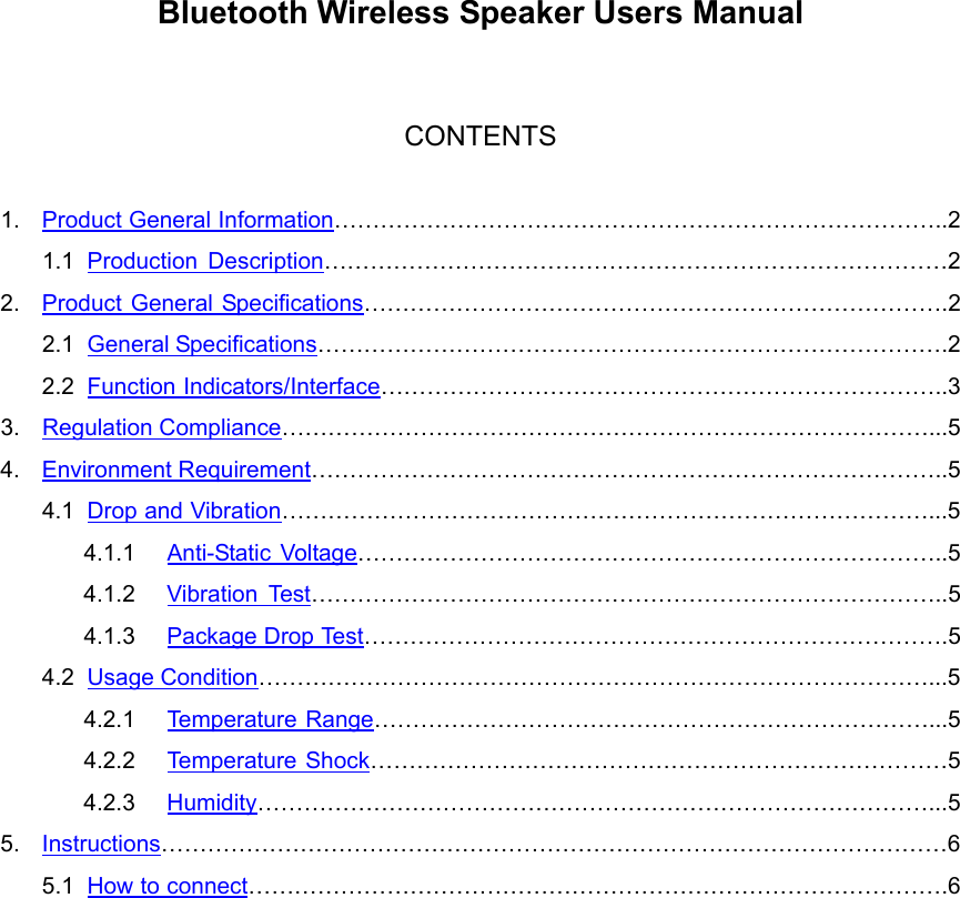  Bluetooth Wireless Speaker Users Manual   CONTENTS  1.  Product General Information……………………………………………………………………..2 1.1  Production Description………………………………………………………………………2 2.  Product General Specifications………………………………………………………………….2 2.1  General Specifications……………………………………………………………………….2 2.2  Function Indicators/Interface………………………………………………………………..3 3.  Regulation Compliance…………………………………………………………………………...5 4.  Environment Requirement………………………………………………………………………..5 4.1  Drop and Vibration…………………………………………………………………………...5 4.1.1  Anti-Static Voltage…………………………………………………………………..5 4.1.2  Vibration Test………………………………………………………………………..5 4.1.3  Package Drop Test………………………………………………………………….5 4.2  Usage Condition……………………………………………………………………………...5 4.2.1  Temperature Range………………………………………………………………...5 4.2.2  Temperature Shock…………………………………………………………………5 4.2.3  Humidity……………………………………………………………………………...5 5.  Instructions…………………………………………………………………………………………6 5.1  How to connect……………………………………………………………………………….6  