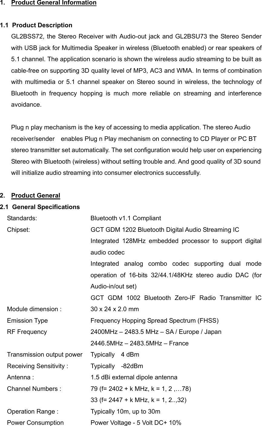 1.  Product General Information  1.1 Product Description GL2BSS72, the Stereo Receiver with Audio-out jack and GL2BSU73 the Stereo Sender with USB jack for Multimedia Speaker in wireless (Bluetooth enabled) or rear speakers of 5.1 channel. The application scenario is shown the wireless audio streaming to be built as cable-free on supporting 3D quality level of MP3, AC3 and WMA. In terms of combination with multimedia or 5.1 channel speaker on Stereo sound in wireless, the technology of Bluetooth in frequency hopping is much more reliable on streaming and interference avoidance.   Plug n play mechanism is the key of accessing to media application. The stereo Audio receiver/sender    enables Plug n Play mechanism on connecting to CD Player or PC BT stereo transmitter set automatically. The set configuration would help user on experiencing Stereo with Bluetooth (wireless) without setting trouble and. And good quality of 3D sound will initialize audio streaming into consumer electronics successfully.  2. Product General 2.1 General Specifications Standards:    Bluetooth v1.1 Compliant Chipset:                GCT GDM 1202 Bluetooth Digital Audio Streaming IC Integrated 128MHz embedded processor to support digital audio codec Integrated analog combo codec supporting dual mode operation of 16-bits 32/44.1/48KHz stereo audio DAC (for Audio-in/out set)                          GCT GDM 1002  Bluetooth Zero-IF  Radio  Transmitter  IC            Module dimension :            30 x 24 x 2.0 mm   Emission Type      Frequency Hopping Spread Spectrum (FHSS) RF Frequency      2400MHz – 2483.5 MHz – SA / Europe / Japan                            2446.5MHz – 2483.5MHz – France Transmission output power   Typically  4 dBm Receiving Sensitivity :        Typically  -82dBm Antenna :                 1.5 dBi external dipole antenna Channel Numbers :                79 (f= 2402 + k MHz, k = 1, 2 ,…78)               33 (f= 2447 + k MHz, k = 1, 2..,32) Operation Range :                Typically 10m, up to 30m Power Consumption                Power Voltage - 5 Volt DC+ 10% 