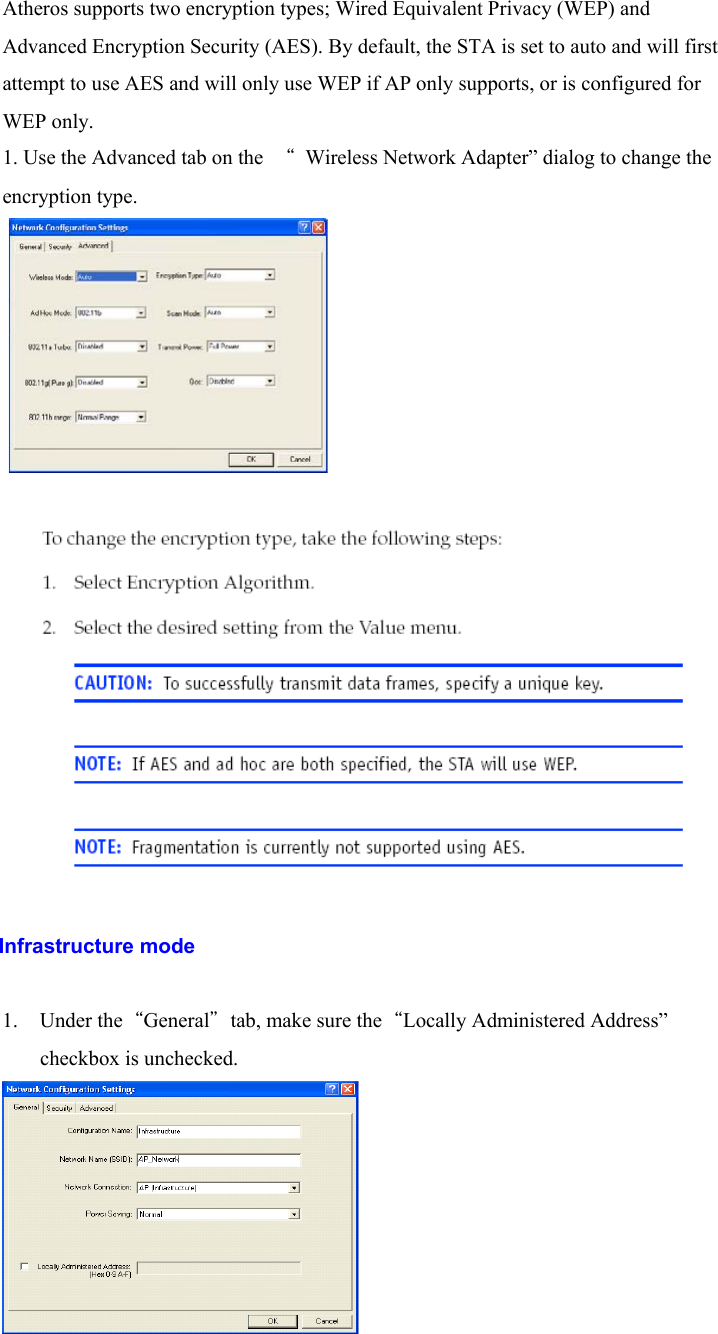 Atheros supports two encryption types; Wired Equivalent Privacy (WEP) andAdvanced Encryption Security (AES). By default, the STA is set to auto and will firstattempt to use AES and will only use WEP if AP only supports, or is configured forWEP only.1. Use the Advanced tab on the  “  Wireless Network Adapter” dialog to change theencryption type.               Infrastructure mode1. Under the“General”tab, make sure the“Locally Administered Address”checkbox is unchecked.