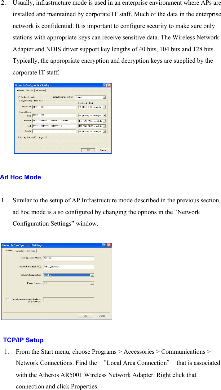 2. Usually, infrastructure mode is used in an enterprise environment where APs areinstalled and maintained by corporate IT staff. Much of the data in the enterprisenetwork is confidential. It is important to configure security to make sure onlystations with appropriate keys can receive sensitive data. The Wireless NetworkAdapter and NDIS driver support key lengths of 40 bits, 104 bits and 128 bits.Typically, the appropriate encryption and decryption keys are supplied by thecorporate IT staff.    Ad Hoc Mode1. Similar to the setup of AP Infrastructure mode described in the previous section,ad hoc mode is also configured by changing the options in the “NetworkConfiguration Settings” window.TCP/IP Setup1. From the Start menu, choose Programs &gt; Accessories &gt; Communications &gt;Network Connections. Find the  “Local Area Connection”  that is associatedwith the Atheros AR5001 Wireless Network Adapter. Right click thatconnection and click Properties.