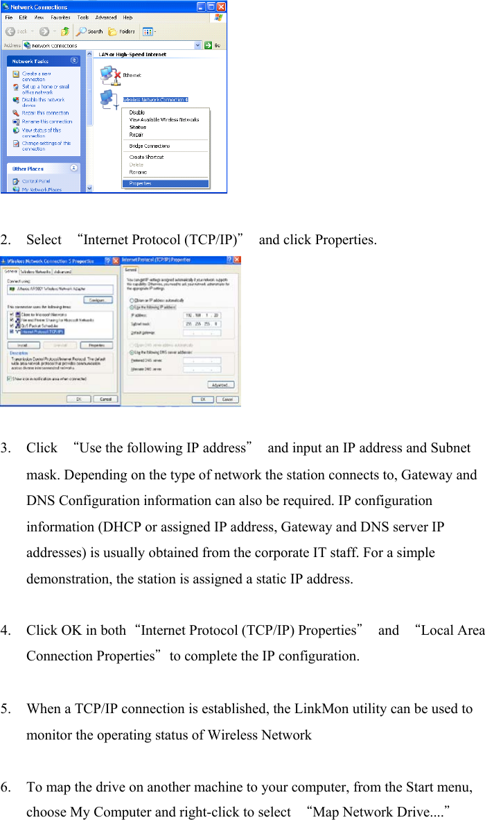 2. Select  “Internet Protocol (TCP/IP)” and click Properties. 3. Click  “Use the following IP address”  and input an IP address and Subnetmask. Depending on the type of network the station connects to, Gateway andDNS Configuration information can also be required. IP configurationinformation (DHCP or assigned IP address, Gateway and DNS server IPaddresses) is usually obtained from the corporate IT staff. For a simpledemonstration, the station is assigned a static IP address.4. Click OK in both“Internet Protocol (TCP/IP) Properties” and “Local AreaConnection Properties”to complete the IP configuration.5. When a TCP/IP connection is established, the LinkMon utility can be used tomonitor the operating status of Wireless Network6. To map the drive on another machine to your computer, from the Start menu,choose My Computer and right-click to select  “Map Network Drive....”
