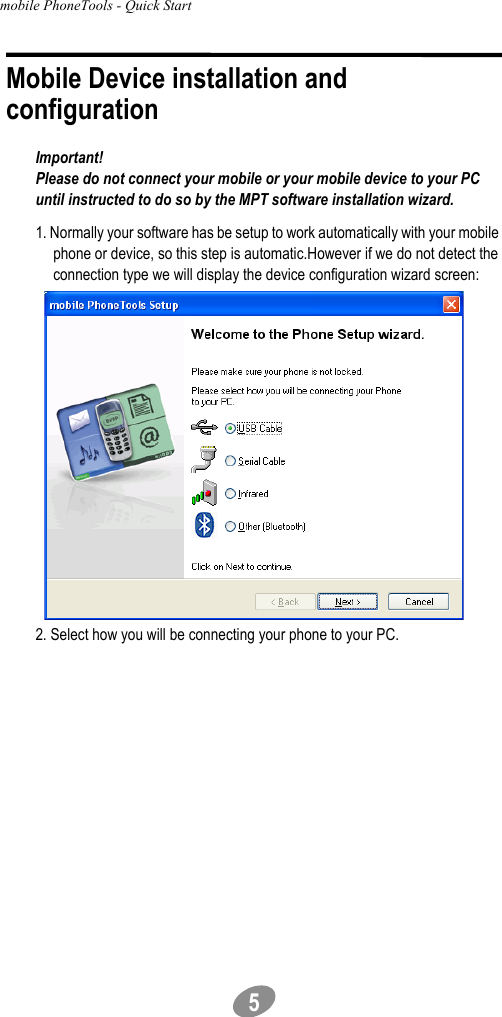 mobile PhoneTools - Quick Start                                             5Mobile Device installation and configurationImportant!Please do not connect your mobile or your mobile device to your PC until instructed to do so by the MPT software installation wizard.1. Normally your software has be setup to work automatically with your mobile phone or device, so this step is automatic.However if we do not detect the connection type we will display the device configuration wizard screen:2. Select how you will be connecting your phone to your PC.