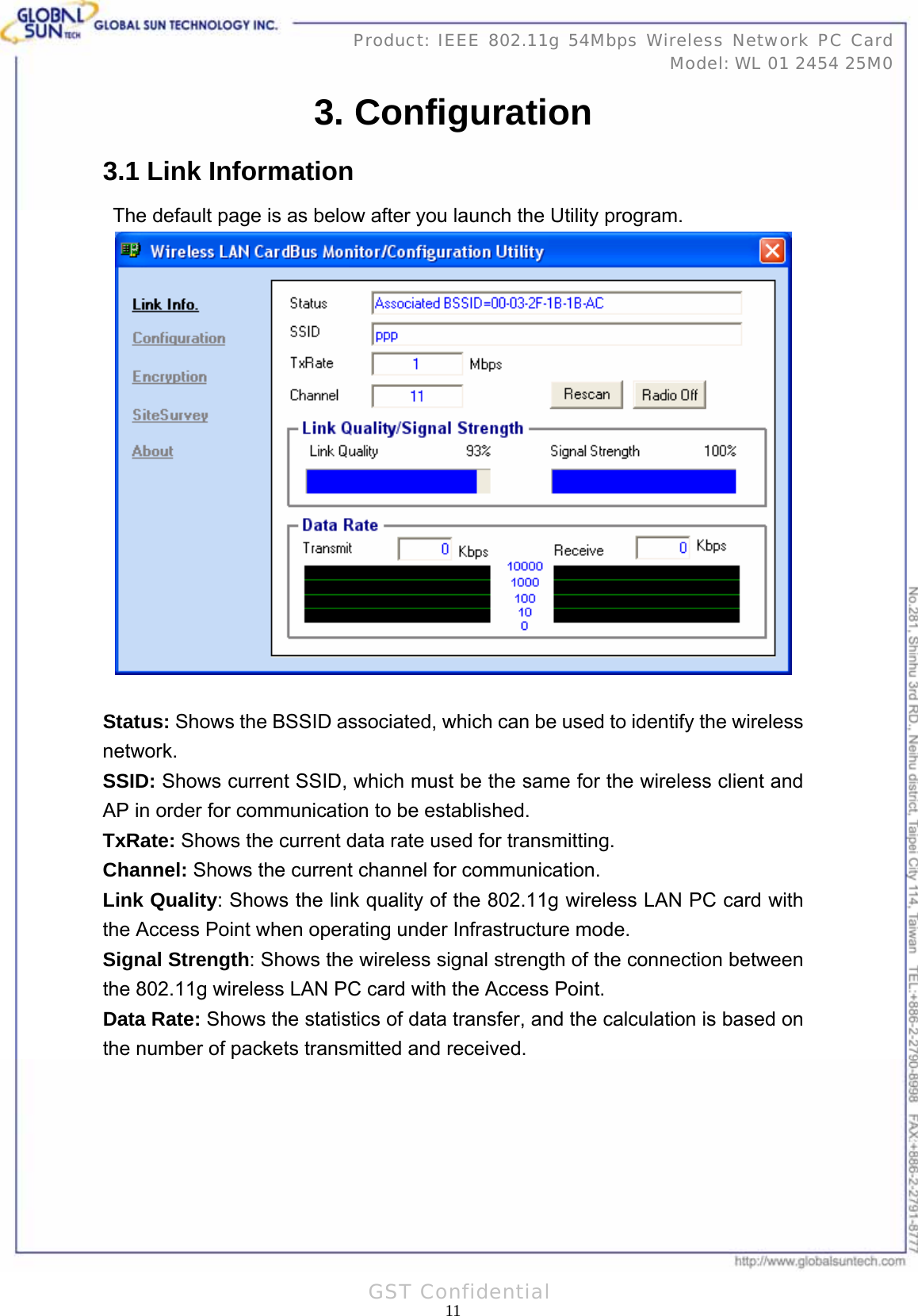   11Product: IEEE 802.11g 54Mbps Wireless Network PC Card Model: WL 01 2454 25M0 GST Confidential 3. Configuration 3.1 Link Information The default page is as below after you launch the Utility program.   Status: Shows the BSSID associated, which can be used to identify the wireless network. SSID: Shows current SSID, which must be the same for the wireless client and AP in order for communication to be established. TxRate: Shows the current data rate used for transmitting. Channel: Shows the current channel for communication. Link Quality: Shows the link quality of the 802.11g wireless LAN PC card with the Access Point when operating under Infrastructure mode. Signal Strength: Shows the wireless signal strength of the connection between the 802.11g wireless LAN PC card with the Access Point. Data Rate: Shows the statistics of data transfer, and the calculation is based on the number of packets transmitted and received.  