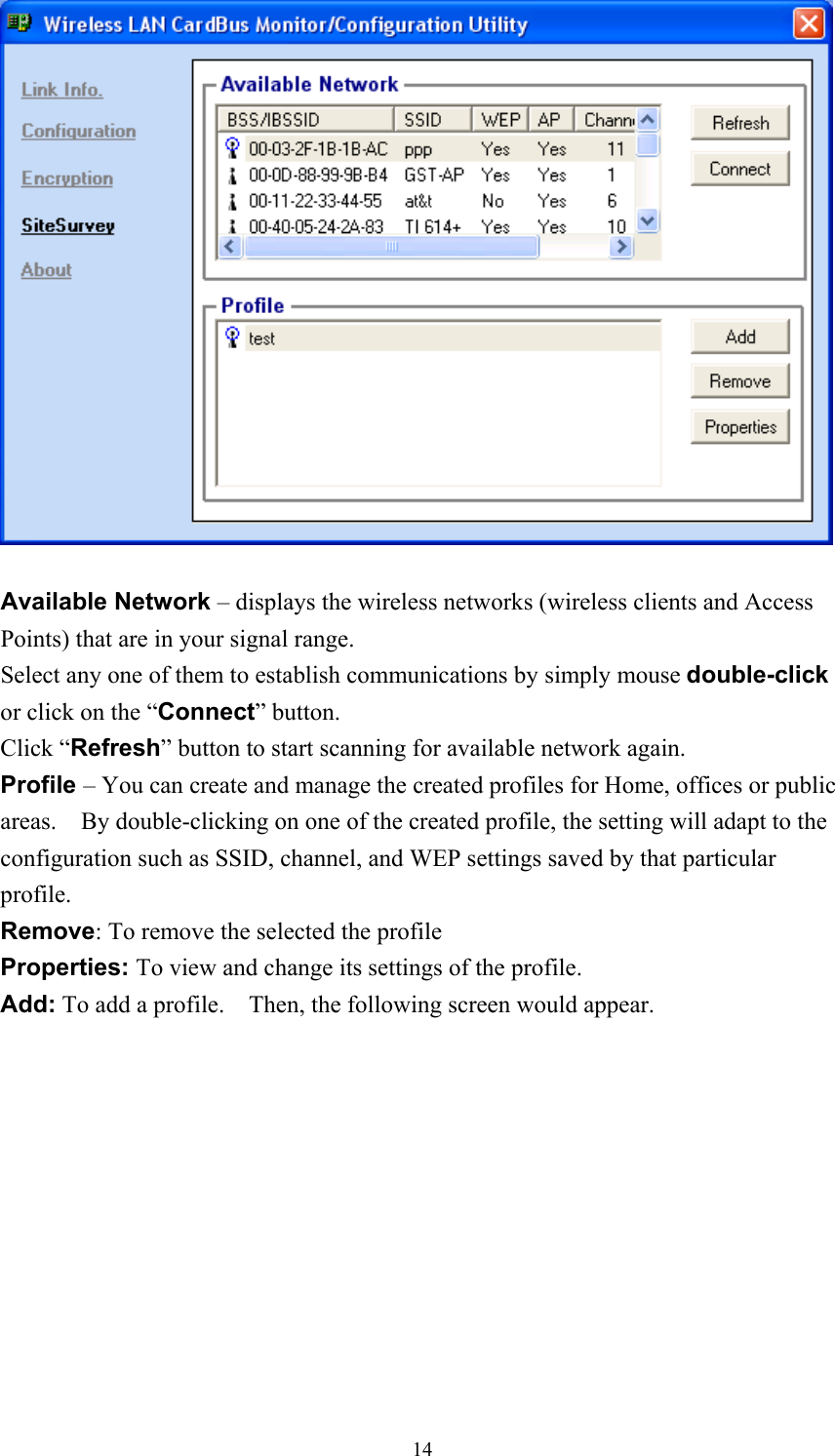   Available Network – displays the wireless networks (wireless clients and Access Points) that are in your signal range.   Select any one of them to establish communications by simply mouse double-click or click on the “Connect” button. Click “Refresh” button to start scanning for available network again. Profile – You can create and manage the created profiles for Home, offices or public areas.    By double-clicking on one of the created profile, the setting will adapt to the configuration such as SSID, channel, and WEP settings saved by that particular profile. Remove: To remove the selected the profile Properties: To view and change its settings of the profile. Add: To add a profile.    Then, the following screen would appear.  14