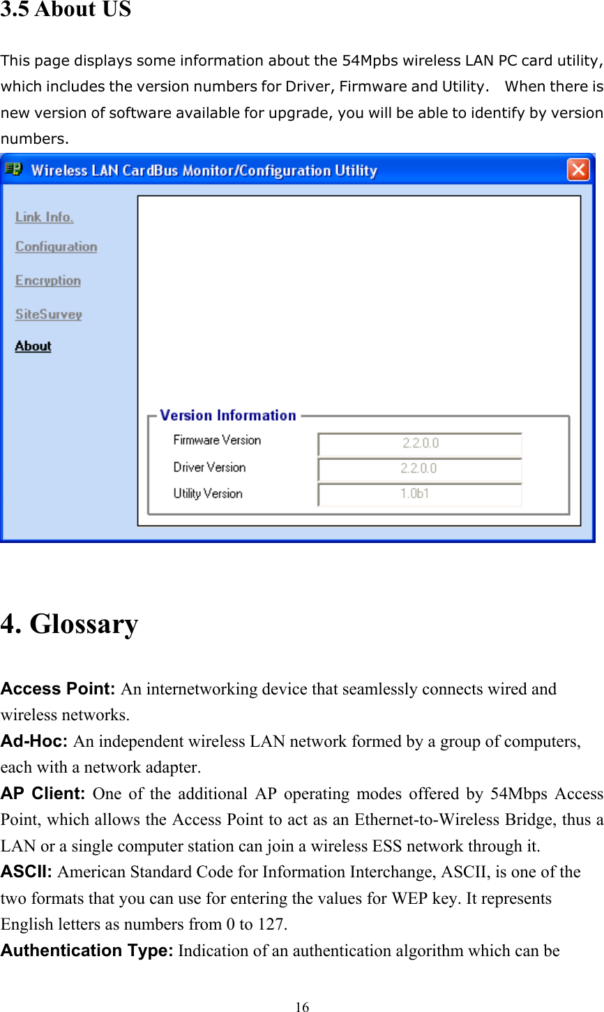 3.5 About US This page displays some information about the 54Mpbs wireless LAN PC card utility, which includes the version numbers for Driver, Firmware and Utility.    When there is new version of software available for upgrade, you will be able to identify by version numbers.   4. Glossary Access Point: An internetworking device that seamlessly connects wired and wireless networks. Ad-Hoc: An independent wireless LAN network formed by a group of computers, each with a network adapter. AP Client: One of the additional AP operating modes offered by 54Mbps Access Point, which allows the Access Point to act as an Ethernet-to-Wireless Bridge, thus a LAN or a single computer station can join a wireless ESS network through it. ASCII: American Standard Code for Information Interchange, ASCII, is one of the two formats that you can use for entering the values for WEP key. It represents English letters as numbers from 0 to 127. Authentication Type: Indication of an authentication algorithm which can be  16