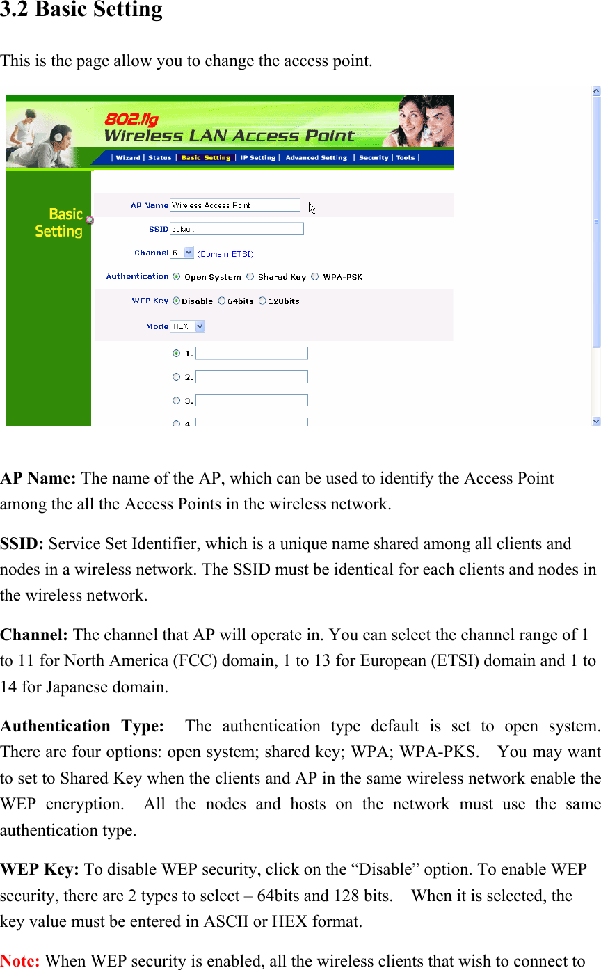 3.2 Basic Setting This is the page allow you to change the access point.   AP Name: The name of the AP, which can be used to identify the Access Point among the all the Access Points in the wireless network. SSID: Service Set Identifier, which is a unique name shared among all clients and nodes in a wireless network. The SSID must be identical for each clients and nodes in the wireless network. Channel: The channel that AP will operate in. You can select the channel range of 1 to 11 for North America (FCC) domain, 1 to 13 for European (ETSI) domain and 1 to 14 for Japanese domain. Authentication Type:  The authentication type default is set to open system.  There are four options: open system; shared key; WPA; WPA-PKS.  You may want to set to Shared Key when the clients and AP in the same wireless network enable the WEP encryption.  All the nodes and hosts on the network must use the same authentication type.   WEP Key: To disable WEP security, click on the “Disable” option. To enable WEP security, there are 2 types to select – 64bits and 128 bits.    When it is selected, the key value must be entered in ASCII or HEX format. Note: When WEP security is enabled, all the wireless clients that wish to connect to 
