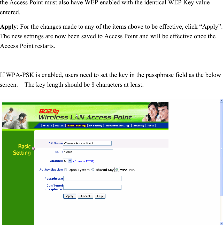 the Access Point must also have WEP enabled with the identical WEP Key value entered. Apply: For the changes made to any of the items above to be effective, click “Apply”.   The new settings are now been saved to Access Point and will be effective once the Access Point restarts.      If WPA-PSK is enabled, users need to set the key in the passphrase field as the below screen.    The key length should be 8 characters at least.             