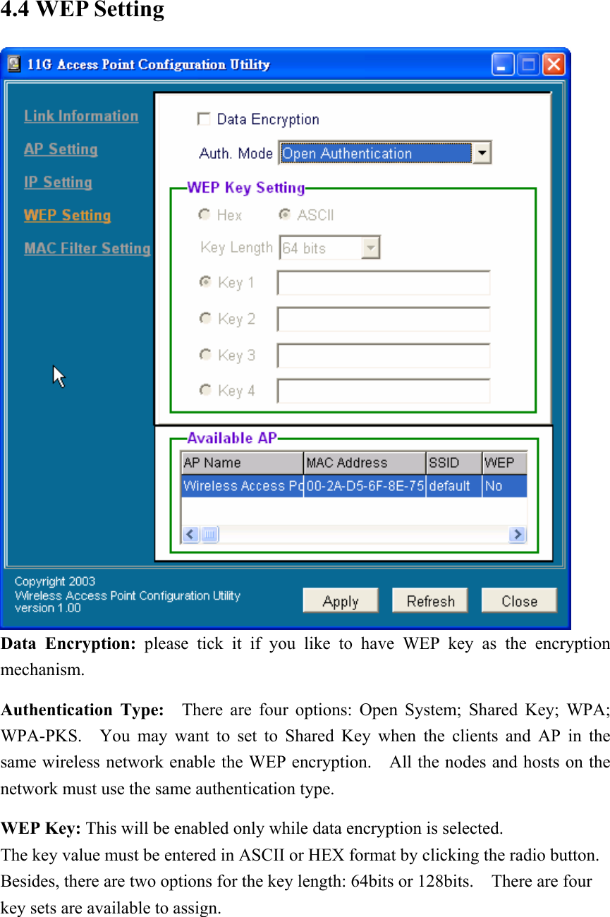 4.4 WEP Setting  Data Encryption: please tick it if you like to have WEP key as the encryption mechanism. Authentication Type:  There are four options: Open System; Shared Key; WPA; WPA-PKS.  You may want to set to Shared Key when the clients and AP in the same wireless network enable the WEP encryption.    All the nodes and hosts on the network must use the same authentication type.     WEP Key: This will be enabled only while data encryption is selected. The key value must be entered in ASCII or HEX format by clicking the radio button.   Besides, there are two options for the key length: 64bits or 128bits.  There are four key sets are available to assign. 