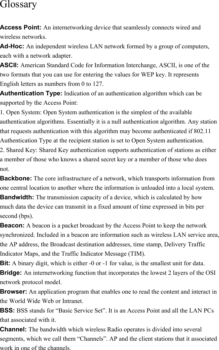 Glossary Access Point: An internetworking device that seamlessly connects wired and wireless networks. Ad-Hoc: An independent wireless LAN network formed by a group of computers, each with a network adapter. ASCII: American Standard Code for Information Interchange, ASCII, is one of the two formats that you can use for entering the values for WEP key. It represents English letters as numbers from 0 to 127. Authentication Type: Indication of an authentication algorithm which can be supported by the Access Point: 1. Open System: Open System authentication is the simplest of the available authentication algorithms. Essentially it is a null authentication algorithm. Any station that requests authentication with this algorithm may become authenticated if 802.11 Authentication Type at the recipient station is set to Open System authentication. 2. Shared Key: Shared Key authentication supports authentication of stations as either a member of those who knows a shared secret key or a member of those who does not. Backbone: The core infrastructure of a network, which transports information from one central location to another where the information is unloaded into a local system. Bandwidth: The transmission capacity of a device, which is calculated by how much data the device can transmit in a fixed amount of time expressed in bits per second (bps). Beacon: A beacon is a packet broadcast by the Access Point to keep the network synchronized. Included in a beacon are information such as wireless LAN service area, the AP address, the Broadcast destination addresses, time stamp, Delivery Traffic Indicator Maps, and the Traffic Indicator Message (TIM). Bit: A binary digit, which is either -0 or -1 for value, is the smallest unit for data. Bridge: An internetworking function that incorporates the lowest 2 layers of the OSI network protocol model. Browser: An application program that enables one to read the content and interact in the World Wide Web or Intranet. BSS: BSS stands for “Basic Service Set”. It is an Access Point and all the LAN PCs that associated with it. Channel: The bandwidth which wireless Radio operates is divided into several segments, which we call them “Channels”. AP and the client stations that it associated work in one of the channels. 