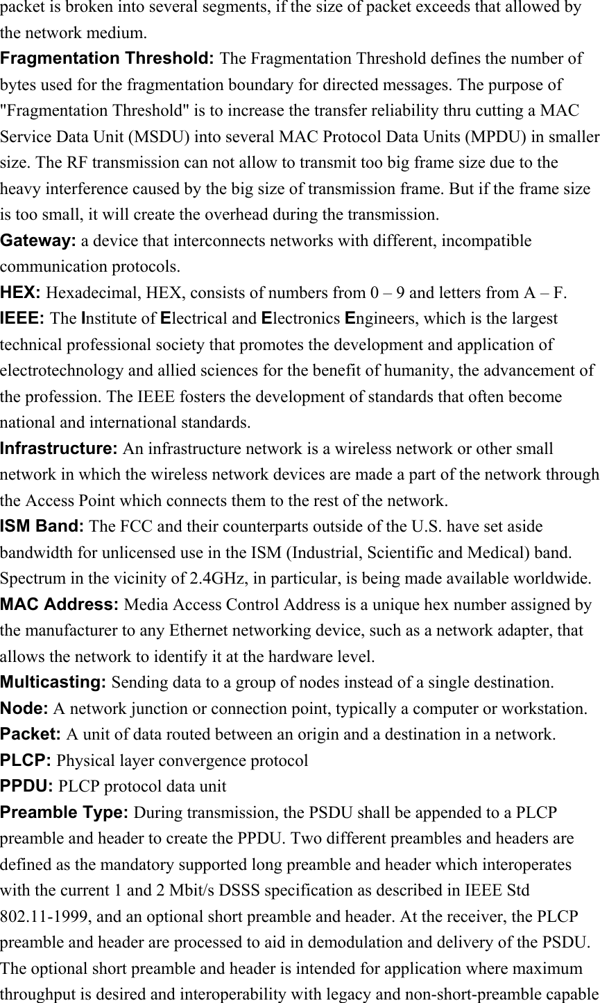 packet is broken into several segments, if the size of packet exceeds that allowed by the network medium. Fragmentation Threshold: The Fragmentation Threshold defines the number of bytes used for the fragmentation boundary for directed messages. The purpose of &quot;Fragmentation Threshold&quot; is to increase the transfer reliability thru cutting a MAC Service Data Unit (MSDU) into several MAC Protocol Data Units (MPDU) in smaller size. The RF transmission can not allow to transmit too big frame size due to the heavy interference caused by the big size of transmission frame. But if the frame size is too small, it will create the overhead during the transmission. Gateway: a device that interconnects networks with different, incompatible communication protocols. HEX: Hexadecimal, HEX, consists of numbers from 0 – 9 and letters from A – F. IEEE: The Institute of Electrical and Electronics Engineers, which is the largest technical professional society that promotes the development and application of electrotechnology and allied sciences for the benefit of humanity, the advancement of the profession. The IEEE fosters the development of standards that often become national and international standards. Infrastructure: An infrastructure network is a wireless network or other small network in which the wireless network devices are made a part of the network through the Access Point which connects them to the rest of the network. ISM Band: The FCC and their counterparts outside of the U.S. have set aside bandwidth for unlicensed use in the ISM (Industrial, Scientific and Medical) band.   Spectrum in the vicinity of 2.4GHz, in particular, is being made available worldwide. MAC Address: Media Access Control Address is a unique hex number assigned by the manufacturer to any Ethernet networking device, such as a network adapter, that allows the network to identify it at the hardware level. Multicasting: Sending data to a group of nodes instead of a single destination. Node: A network junction or connection point, typically a computer or workstation. Packet: A unit of data routed between an origin and a destination in a network. PLCP: Physical layer convergence protocol PPDU: PLCP protocol data unit Preamble Type: During transmission, the PSDU shall be appended to a PLCP preamble and header to create the PPDU. Two different preambles and headers are defined as the mandatory supported long preamble and header which interoperates with the current 1 and 2 Mbit/s DSSS specification as described in IEEE Std 802.11-1999, and an optional short preamble and header. At the receiver, the PLCP preamble and header are processed to aid in demodulation and delivery of the PSDU.   The optional short preamble and header is intended for application where maximum throughput is desired and interoperability with legacy and non-short-preamble capable 