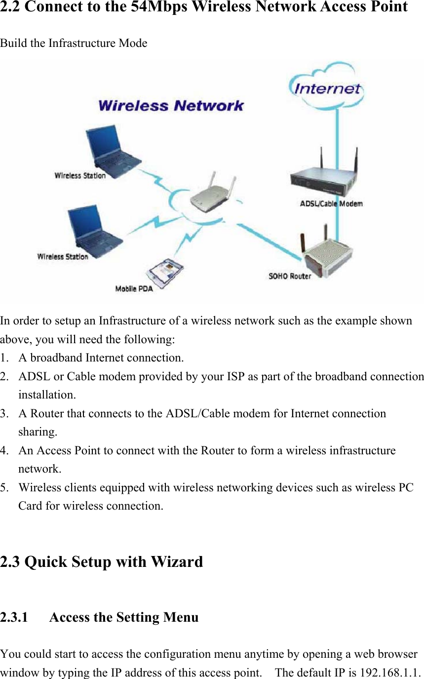 2.2 Connect to the 54Mbps Wireless Network Access Point Build the Infrastructure Mode  In order to setup an Infrastructure of a wireless network such as the example shown above, you will need the following: 1. A broadband Internet connection. 2. ADSL or Cable modem provided by your ISP as part of the broadband connection installation. 3. A Router that connects to the ADSL/Cable modem for Internet connection sharing. 4. An Access Point to connect with the Router to form a wireless infrastructure network. 5. Wireless clients equipped with wireless networking devices such as wireless PC Card for wireless connection.  2.3 Quick Setup with Wizard 2.3.1  Access the Setting Menu You could start to access the configuration menu anytime by opening a web browser window by typing the IP address of this access point.    The default IP is 192.168.1.1.             