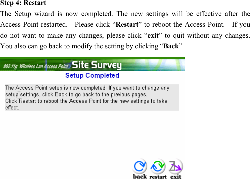 Step 4: Restart The Setup wizard is now completed. The new settings will be effective after the Access Point restarted.    Please click “Restart” to reboot the Access Point.    If you do not want to make any changes, please click “exit” to quit without any changes.   You also can go back to modify the setting by clicking “Back”.               