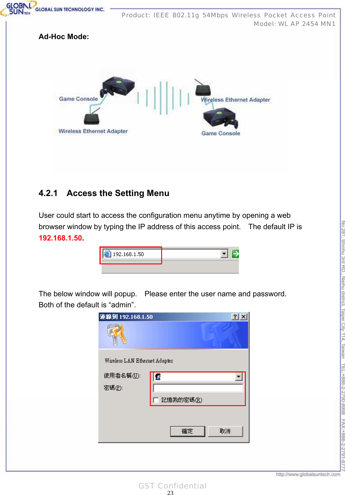   23Product: IEEE 802.11g 54Mbps Wireless Pocket Access Point Model: WL AP 2454 MN1GST Confidential Ad-Hoc Mode:  4.2.1    Access the Setting Menu User could start to access the configuration menu anytime by opening a web browser window by typing the IP address of this access point.    The default IP is 192.168.1.50.   The below window will popup.    Please enter the user name and password.   Both of the default is “admin”.           