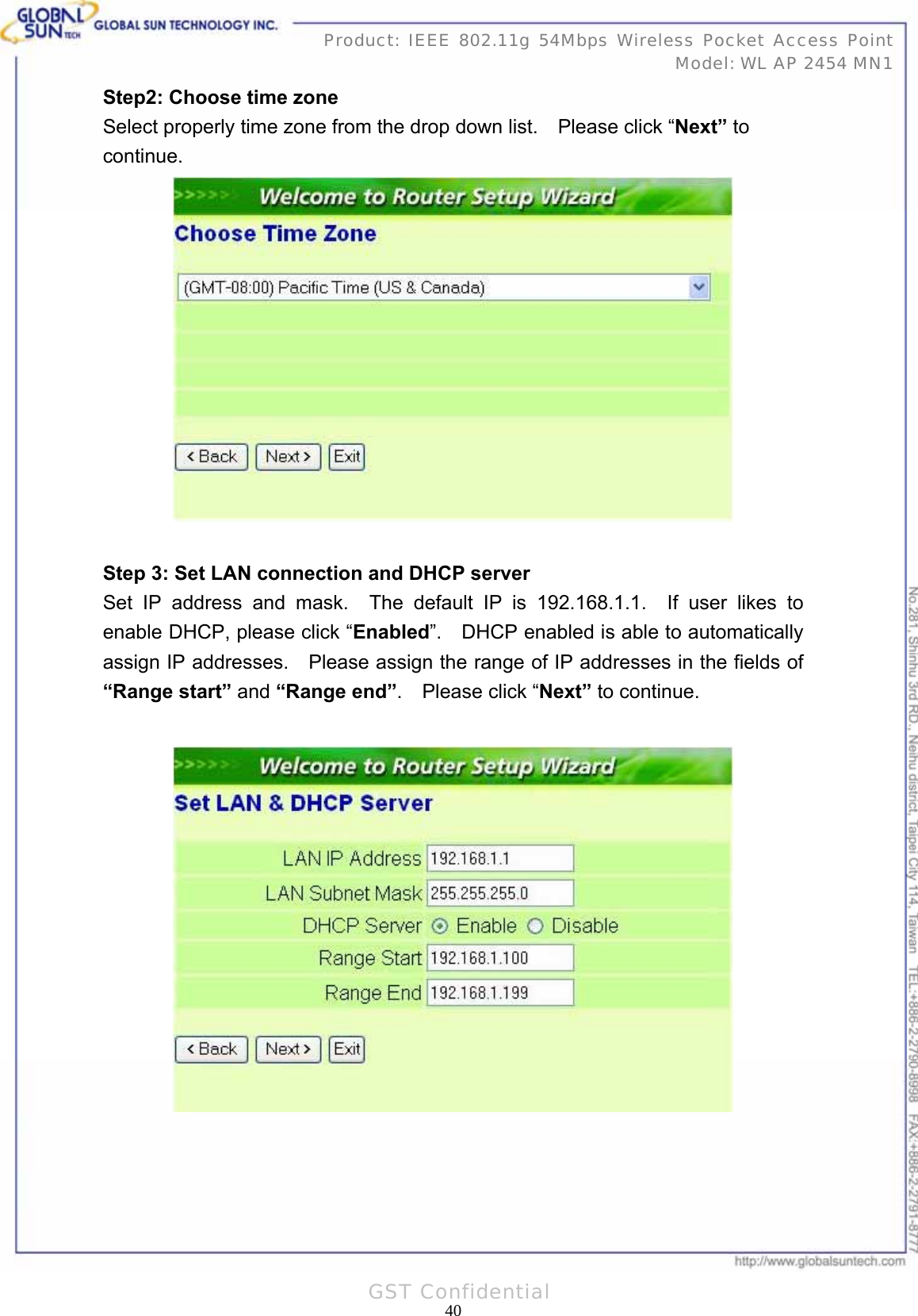   40Product: IEEE 802.11g 54Mbps Wireless Pocket Access Point Model: WL AP 2454 MN1GST Confidential Step2: Choose time zone Select properly time zone from the drop down list.    Please click “Next” to continue.   Step 3: Set LAN connection and DHCP server Set IP address and mask.  The default IP is 192.168.1.1.  If user likes to enable DHCP, please click “Enabled”.    DHCP enabled is able to automatically assign IP addresses.    Please assign the range of IP addresses in the fields of “Range start” and “Range end”.  Please click “Next” to continue.    