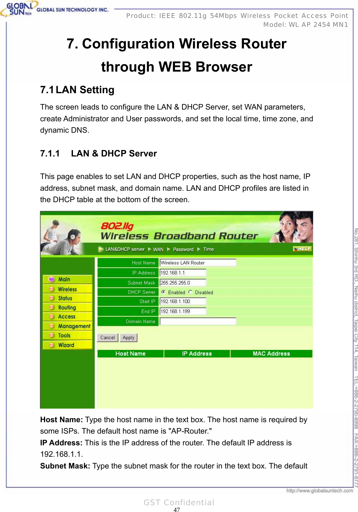   47Product: IEEE 802.11g 54Mbps Wireless Pocket Access Point Model: WL AP 2454 MN1GST Confidential 7. Configuration Wireless Router through WEB Browser 7.1 LAN  Setting The screen leads to configure the LAN &amp; DHCP Server, set WAN parameters, create Administrator and User passwords, and set the local time, time zone, and dynamic DNS. 7.1.1  LAN &amp; DHCP Server This page enables to set LAN and DHCP properties, such as the host name, IP address, subnet mask, and domain name. LAN and DHCP profiles are listed in the DHCP table at the bottom of the screen.  Host Name: Type the host name in the text box. The host name is required by some ISPs. The default host name is &quot;AP-Router.&quot; IP Address: This is the IP address of the router. The default IP address is 192.168.1.1. Subnet Mask: Type the subnet mask for the router in the text box. The default 