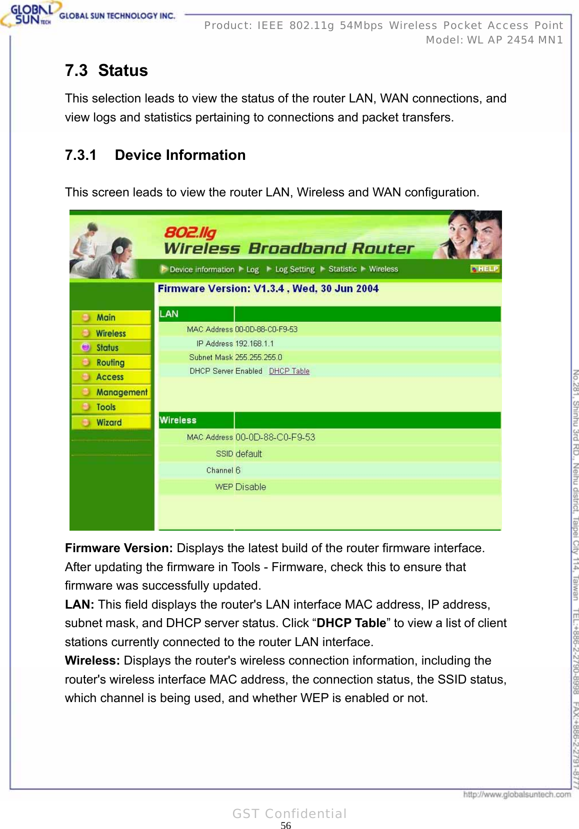   56Product: IEEE 802.11g 54Mbps Wireless Pocket Access Point Model: WL AP 2454 MN1GST Confidential 7.3   Status This selection leads to view the status of the router LAN, WAN connections, and view logs and statistics pertaining to connections and packet transfers. 7.3.1 Device Information This screen leads to view the router LAN, Wireless and WAN configuration.  Firmware Version: Displays the latest build of the router firmware interface. After updating the firmware in Tools - Firmware, check this to ensure that firmware was successfully updated. LAN: This field displays the router&apos;s LAN interface MAC address, IP address, subnet mask, and DHCP server status. Click “DHCP Table” to view a list of client stations currently connected to the router LAN interface. Wireless: Displays the router&apos;s wireless connection information, including the router&apos;s wireless interface MAC address, the connection status, the SSID status, which channel is being used, and whether WEP is enabled or not.  