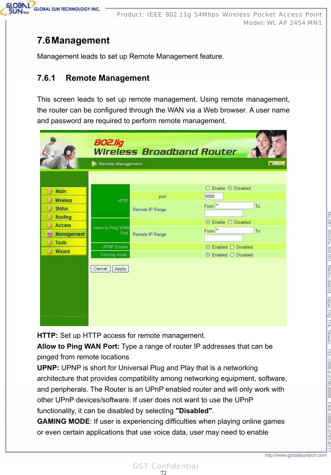   72Product: IEEE 802.11g 54Mbps Wireless Pocket Access Point Model: WL AP 2454 MN1GST Confidential 7.6 Management Management leads to set up Remote Management feature. 7.6.1 Remote Management This screen leads to set up remote management. Using remote management, the router can be configured through the WAN via a Web browser. A user name and password are required to perform remote management.  HTTP: Set up HTTP access for remote management. Allow to Ping WAN Port: Type a range of router IP addresses that can be pinged from remote locations UPNP: UPNP is short for Universal Plug and Play that is a networking architecture that provides compatibility among networking equipment, software, and peripherals. The Router is an UPnP enabled router and will only work with other UPnP devices/software. If user does not want to use the UPnP functionality, it can be disabled by selecting &quot;Disabled&quot;. GAMING MODE: If user is experiencing difficulties when playing online games or even certain applications that use voice data, user may need to enable 
