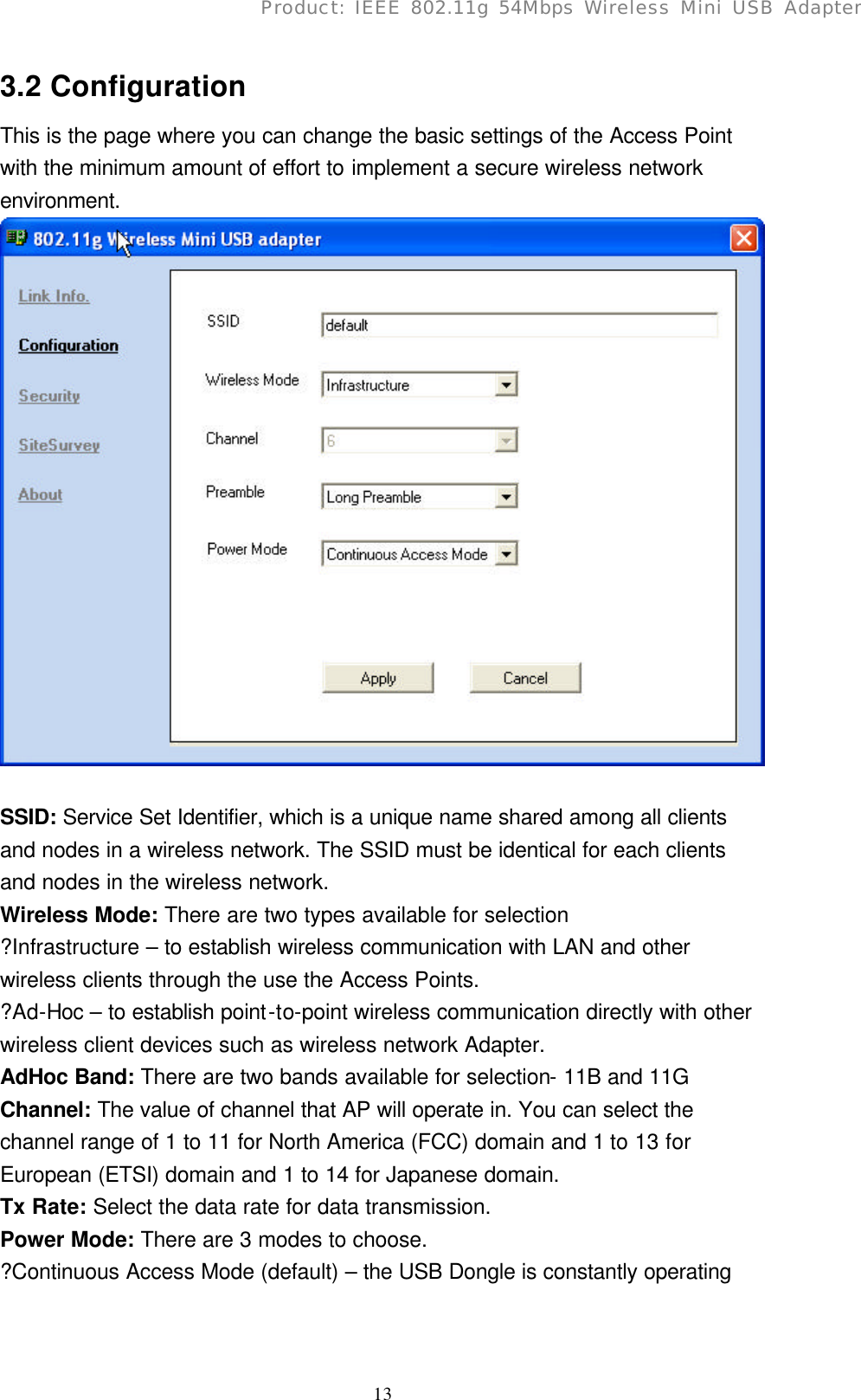      13Product: IEEE 802.11g 54Mbps Wireless Mini USB Adapter3.2 Configuration This is the page where you can change the basic settings of the Access Point with the minimum amount of effort to implement a secure wireless network environment.   SSID: Service Set Identifier, which is a unique name shared among all clients and nodes in a wireless network. The SSID must be identical for each clients and nodes in the wireless network. Wireless Mode: There are two types available for selection ?Infrastructure – to establish wireless communication with LAN and other wireless clients through the use the Access Points. ?Ad-Hoc – to establish point-to-point wireless communication directly with other wireless client devices such as wireless network Adapter. AdHoc Band: There are two bands available for selection- 11B and 11G Channel: The value of channel that AP will operate in. You can select the channel range of 1 to 11 for North America (FCC) domain and 1 to 13 for European (ETSI) domain and 1 to 14 for Japanese domain. Tx Rate: Select the data rate for data transmission. Power Mode: There are 3 modes to choose. ?Continuous Access Mode (default) – the USB Dongle is constantly operating 