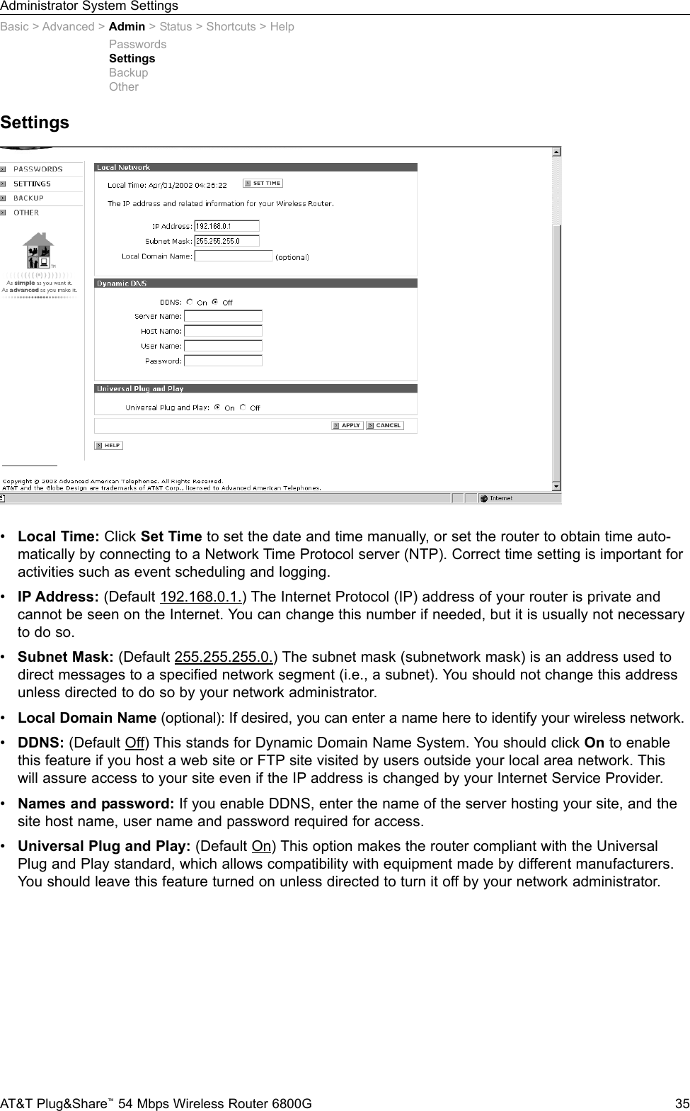 Administrator System SettingsAT&amp;T Plug&amp;Share™54 Mbps Wireless Router 6800G 35SettingsBasic &gt; Advanced &gt; Admin &gt; Status &gt; Shortcuts &gt; Help•Local Time: Click Set Time to set the date and time manually, or set the router to obtain time auto-matically by connecting to a Network Time Protocol server (NTP). Correct time setting is important foractivities such as event scheduling and logging.•IP Address: (Default 192.168.0.1.) The Internet Protocol (IP) address of your router is private and cannot be seen on the Internet. You can change this number if needed, but it is usually not necessaryto do so.•Subnet Mask: (Default 255.255.255.0.) The subnet mask (subnetwork mask) is an address used todirect messages to a specified network segment (i.e., a subnet). You should not change this addressunless directed to do so by your network administrator.•Local Domain Name (optional): If desired, you can enter a name here to identify your wireless network.•DDNS: (Default Off) This stands for Dynamic Domain Name System. You should click On to enablethis feature if you host a web site or FTP site visited by users outside your local area network. Thiswill assure access to your site even if the IP address is changed by your Internet Service Provider.•Names and password: If you enable DDNS, enter the name of the server hosting your site, and thesite host name, user name and password required for access.•Universal Plug and Play: (Default On) This option makes the router compliant with the UniversalPlug and Play standard, which allows compatibility with equipment made by different manufacturers.You should leave this feature turned on unless directed to turn it off by your network administrator.PasswordsSettingsBackupOther