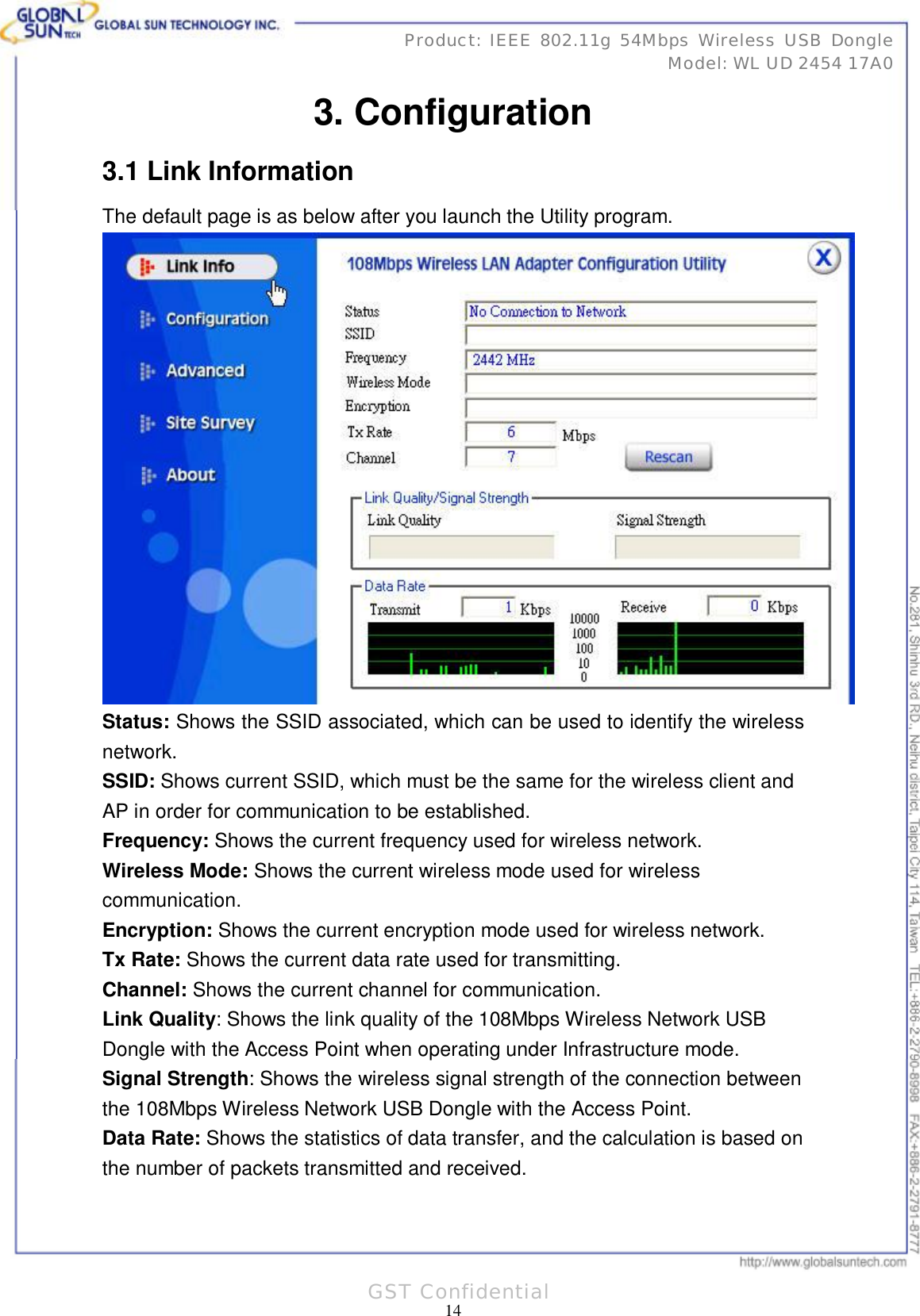      31 14Product: IEEE 802.11g 54Mbps Wireless USB Dongle Model: WL UD 2454 17A0 GST Confidential 3. Configuration 3.1 Link Information The default page is as below after you launch the Utility program.  Status: Shows the SSID associated, which can be used to identify the wireless network. SSID: Shows current SSID, which must be the same for the wireless client and AP in order for communication to be established. Frequency: Shows the current frequency used for wireless network. Wireless Mode: Shows the current wireless mode used for wireless communication. Encryption: Shows the current encryption mode used for wireless network. Tx Rate: Shows the current data rate used for transmitting. Channel: Shows the current channel for communication. Link Quality: Shows the link quality of the 108Mbps Wireless Network USB Dongle with the Access Point when operating under Infrastructure mode. Signal Strength: Shows the wireless signal strength of the connection between the 108Mbps Wireless Network USB Dongle with the Access Point. Data Rate: Shows the statistics of data transfer, and the calculation is based on the number of packets transmitted and received. 