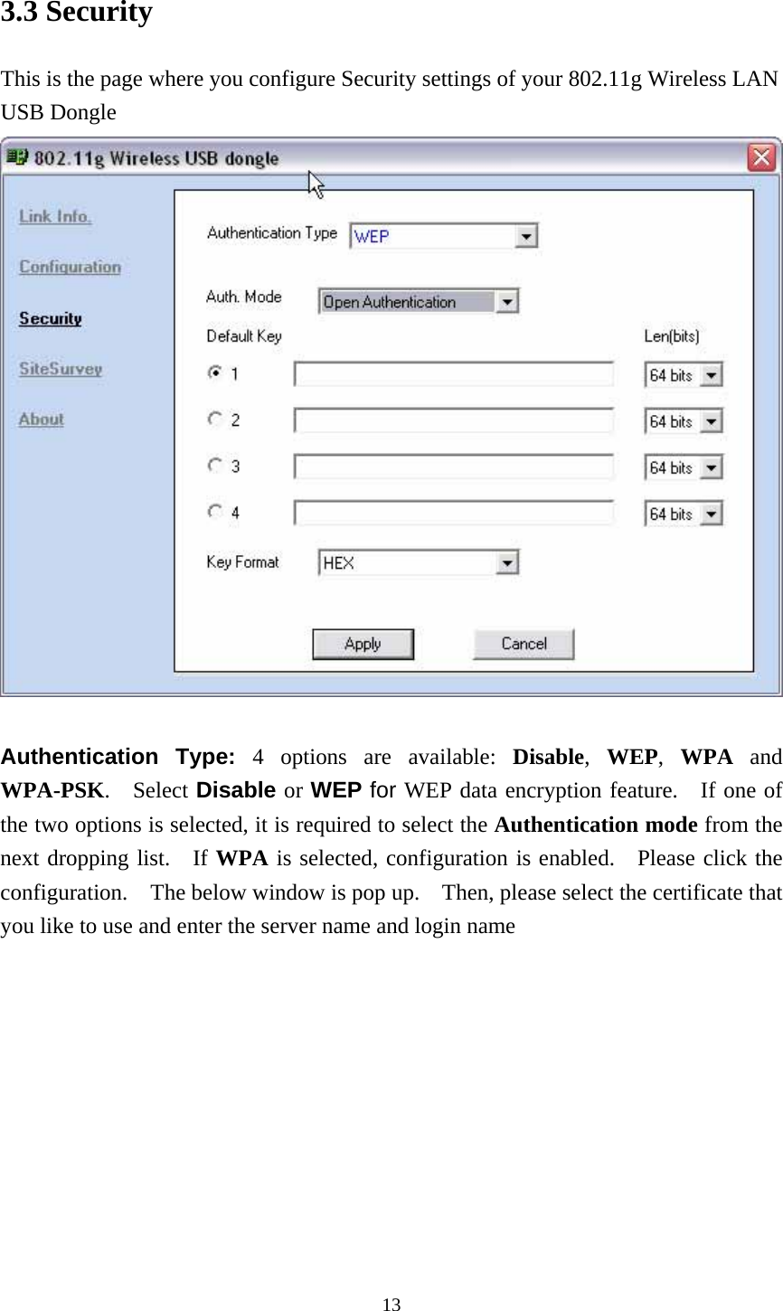  133.3 Security This is the page where you configure Security settings of your 802.11g Wireless LAN USB Dongle   Authentication Type: 4 options are available: Disable,  WEP,  WPA and WPA-PSK.  Select Disable or WEP for WEP data encryption feature.   If one of the two options is selected, it is required to select the Authentication mode from the next dropping list.  If WPA is selected, configuration is enabled.  Please click the configuration.    The below window is pop up.    Then, please select the certificate that you like to use and enter the server name and login name 