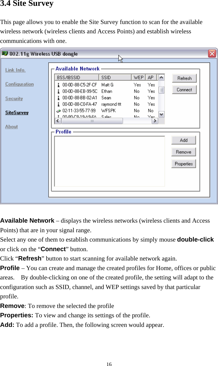  163.4 Site Survey This page allows you to enable the Site Survey function to scan for the available wireless network (wireless clients and Access Points) and establish wireless communications with one.   Available Network – displays the wireless networks (wireless clients and Access Points) that are in your signal range.   Select any one of them to establish communications by simply mouse double-click or click on the “Connect” button. Click “Refresh” button to start scanning for available network again. Profile – You can create and manage the created profiles for Home, offices or public areas.    By double-clicking on one of the created profile, the setting will adapt to the configuration such as SSID, channel, and WEP settings saved by that particular profile. Remove: To remove the selected the profile Properties: To view and change its settings of the profile. Add: To add a profile. Then, the following screen would appear. 