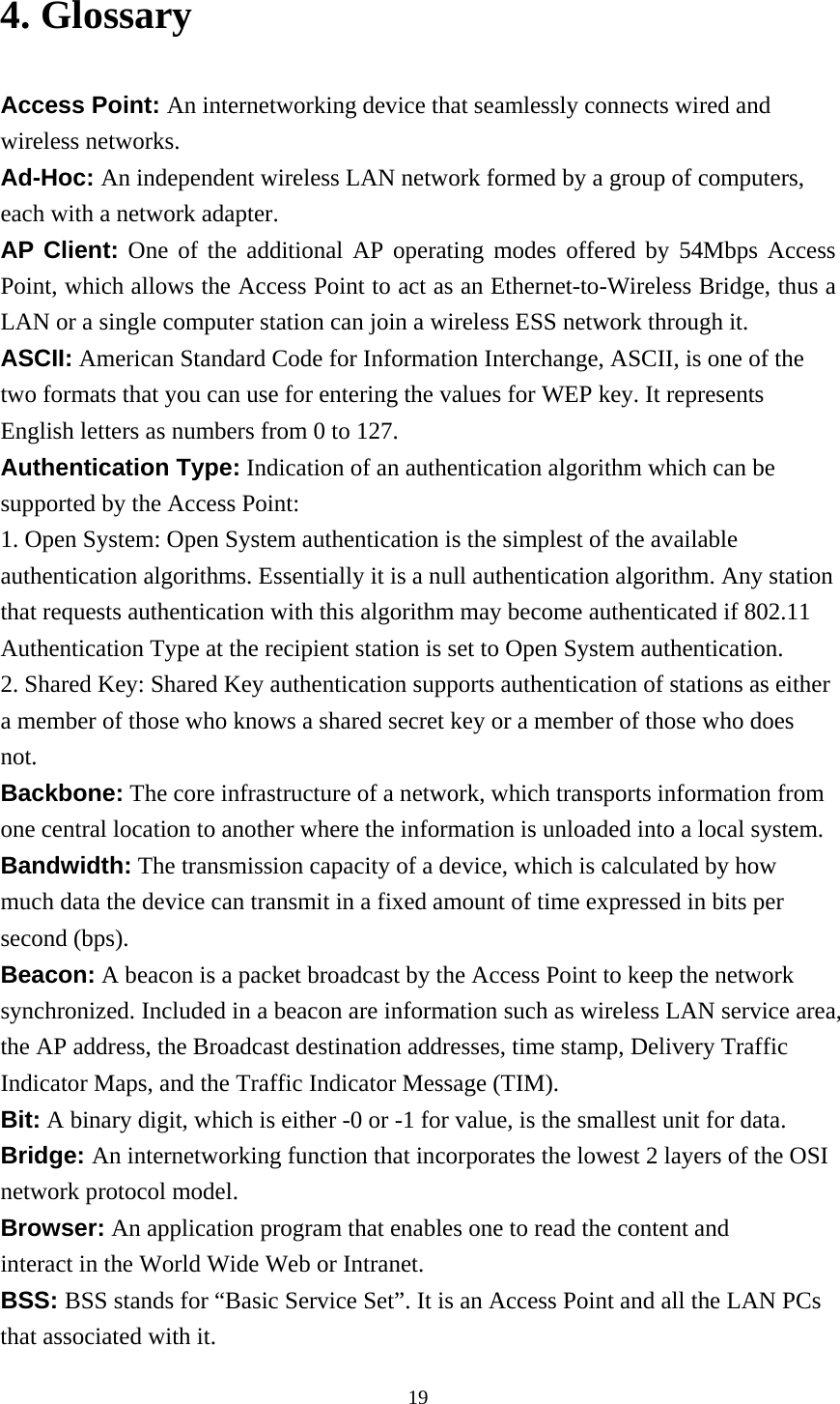  194. Glossary Access Point: An internetworking device that seamlessly connects wired and wireless networks. Ad-Hoc: An independent wireless LAN network formed by a group of computers, each with a network adapter. AP Client: One of the additional AP operating modes offered by 54Mbps Access Point, which allows the Access Point to act as an Ethernet-to-Wireless Bridge, thus a LAN or a single computer station can join a wireless ESS network through it. ASCII: American Standard Code for Information Interchange, ASCII, is one of the two formats that you can use for entering the values for WEP key. It represents English letters as numbers from 0 to 127. Authentication Type: Indication of an authentication algorithm which can be supported by the Access Point: 1. Open System: Open System authentication is the simplest of the available authentication algorithms. Essentially it is a null authentication algorithm. Any station that requests authentication with this algorithm may become authenticated if 802.11 Authentication Type at the recipient station is set to Open System authentication. 2. Shared Key: Shared Key authentication supports authentication of stations as either a member of those who knows a shared secret key or a member of those who does not. Backbone: The core infrastructure of a network, which transports information from one central location to another where the information is unloaded into a local system. Bandwidth: The transmission capacity of a device, which is calculated by how much data the device can transmit in a fixed amount of time expressed in bits per second (bps). Beacon: A beacon is a packet broadcast by the Access Point to keep the network synchronized. Included in a beacon are information such as wireless LAN service area, the AP address, the Broadcast destination addresses, time stamp, Delivery Traffic Indicator Maps, and the Traffic Indicator Message (TIM). Bit: A binary digit, which is either -0 or -1 for value, is the smallest unit for data. Bridge: An internetworking function that incorporates the lowest 2 layers of the OSI network protocol model. Browser: An application program that enables one to read the content and interact in the World Wide Web or Intranet. BSS: BSS stands for “Basic Service Set”. It is an Access Point and all the LAN PCs that associated with it. 