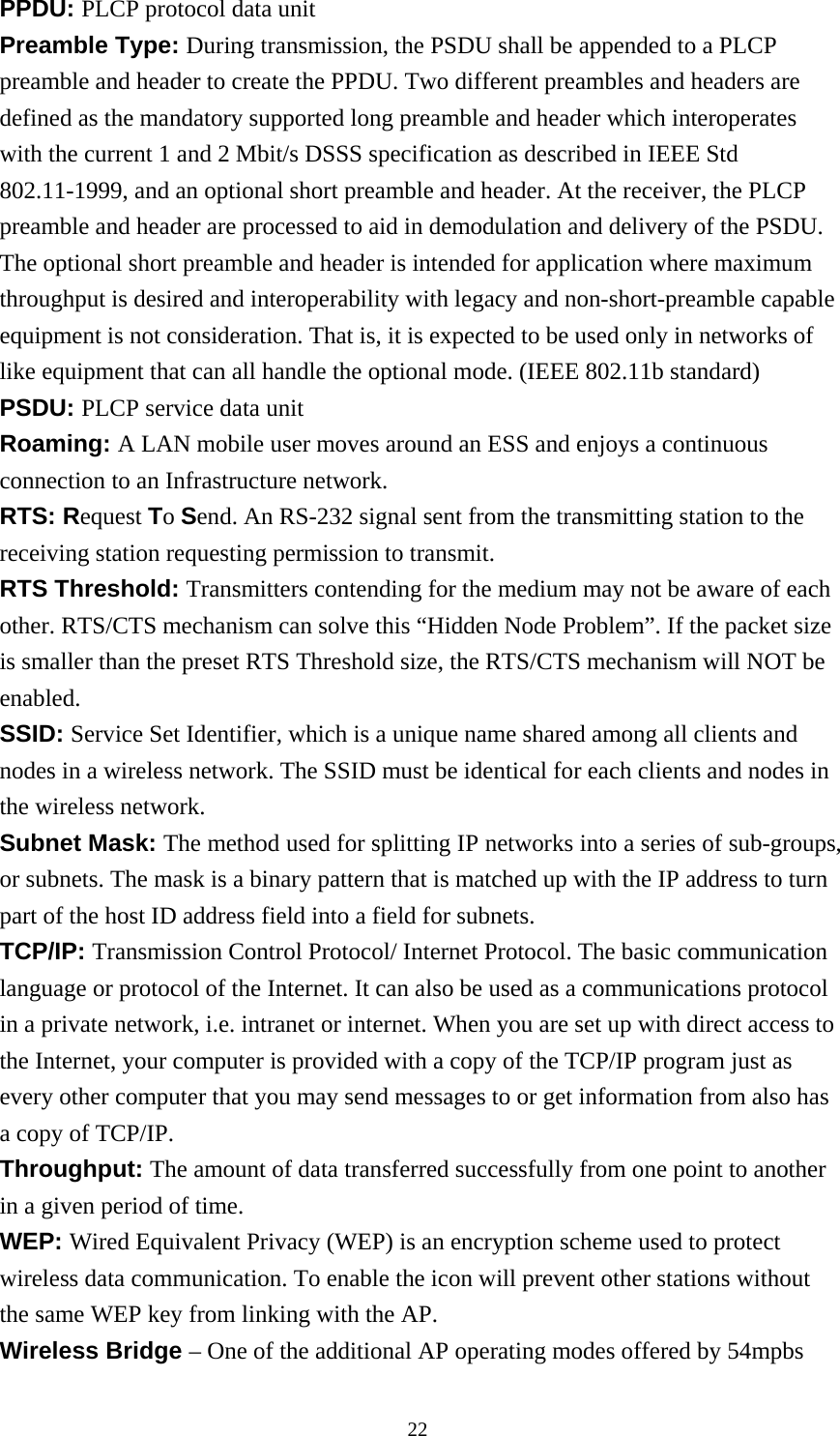  22PPDU: PLCP protocol data unit Preamble Type: During transmission, the PSDU shall be appended to a PLCP preamble and header to create the PPDU. Two different preambles and headers are defined as the mandatory supported long preamble and header which interoperates with the current 1 and 2 Mbit/s DSSS specification as described in IEEE Std 802.11-1999, and an optional short preamble and header. At the receiver, the PLCP preamble and header are processed to aid in demodulation and delivery of the PSDU.   The optional short preamble and header is intended for application where maximum throughput is desired and interoperability with legacy and non-short-preamble capable equipment is not consideration. That is, it is expected to be used only in networks of like equipment that can all handle the optional mode. (IEEE 802.11b standard) PSDU: PLCP service data unit Roaming: A LAN mobile user moves around an ESS and enjoys a continuous connection to an Infrastructure network. RTS: Request To Send. An RS-232 signal sent from the transmitting station to the receiving station requesting permission to transmit. RTS Threshold: Transmitters contending for the medium may not be aware of each other. RTS/CTS mechanism can solve this “Hidden Node Problem”. If the packet size is smaller than the preset RTS Threshold size, the RTS/CTS mechanism will NOT be enabled. SSID: Service Set Identifier, which is a unique name shared among all clients and nodes in a wireless network. The SSID must be identical for each clients and nodes in the wireless network. Subnet Mask: The method used for splitting IP networks into a series of sub-groups, or subnets. The mask is a binary pattern that is matched up with the IP address to turn part of the host ID address field into a field for subnets. TCP/IP: Transmission Control Protocol/ Internet Protocol. The basic communication language or protocol of the Internet. It can also be used as a communications protocol in a private network, i.e. intranet or internet. When you are set up with direct access to the Internet, your computer is provided with a copy of the TCP/IP program just as every other computer that you may send messages to or get information from also has a copy of TCP/IP. Throughput: The amount of data transferred successfully from one point to another in a given period of time. WEP: Wired Equivalent Privacy (WEP) is an encryption scheme used to protect wireless data communication. To enable the icon will prevent other stations without the same WEP key from linking with the AP. Wireless Bridge – One of the additional AP operating modes offered by 54mpbs 