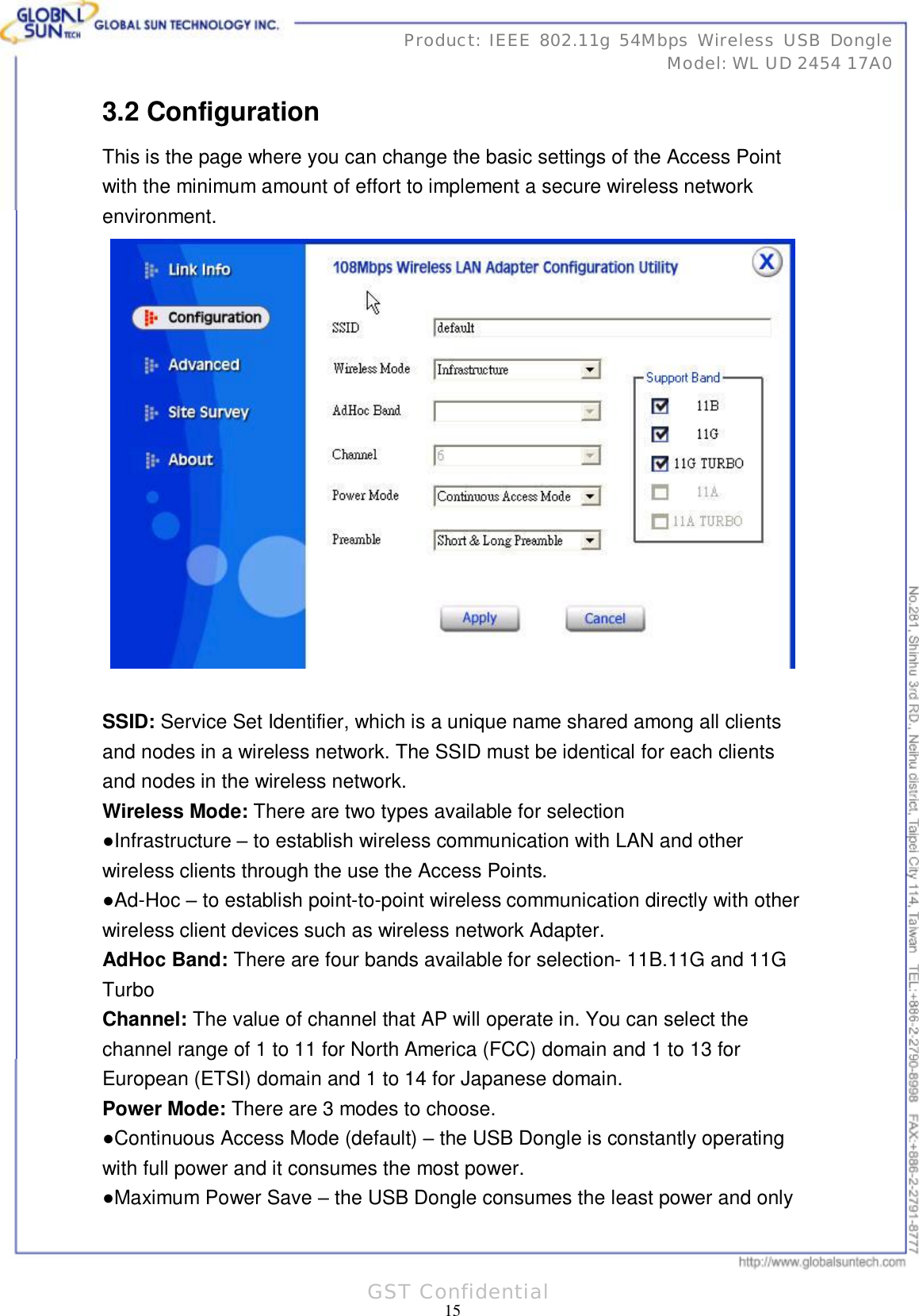      31 15Product: IEEE 802.11g 54Mbps Wireless USB Dongle Model: WL UD 2454 17A0 GST Confidential 3.2 Configuration This is the page where you can change the basic settings of the Access Point with the minimum amount of effort to implement a secure wireless network environment.   SSID: Service Set Identifier, which is a unique name shared among all clients and nodes in a wireless network. The SSID must be identical for each clients and nodes in the wireless network. Wireless Mode: There are two types available for selection ●Infrastructure – to establish wireless communication with LAN and other wireless clients through the use the Access Points. ●Ad-Hoc – to establish point-to-point wireless communication directly with other wireless client devices such as wireless network Adapter. AdHoc Band: There are four bands available for selection- 11B.11G and 11G Turbo Channel: The value of channel that AP will operate in. You can select the channel range of 1 to 11 for North America (FCC) domain and 1 to 13 for European (ETSI) domain and 1 to 14 for Japanese domain. Power Mode: There are 3 modes to choose. ●Continuous Access Mode (default) – the USB Dongle is constantly operating with full power and it consumes the most power. ●Maximum Power Save – the USB Dongle consumes the least power and only 