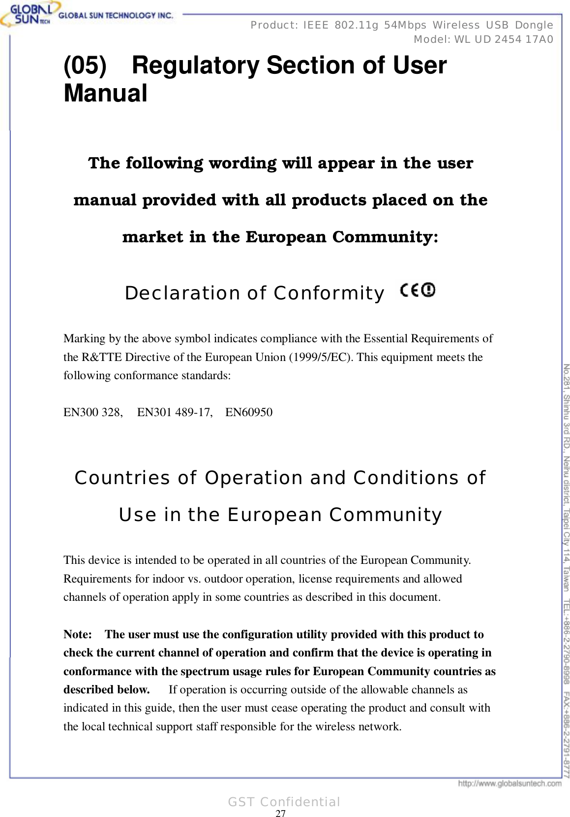     31 27Product: IEEE 802.11g 54Mbps Wireless USB Dongle Model: WL UD 2454 17A0 GST Confidential (05)  Regulatory Section of User Manual  The following wording will appear in the user manual provided with all products placed on the market in the European Community:  Declaration of Conformity   Marking by the above symbol indicates compliance with the Essential Requirements of the R&amp;TTE Directive of the European Union (1999/5/EC). This equipment meets the following conformance standards:  EN300 328,  EN301 489-17,  EN60950   Countries of Operation and Conditions of Use in the European Community  This device is intended to be operated in all countries of the European Community.  Requirements for indoor vs. outdoor operation, license requirements and allowed channels of operation apply in some countries as described in this document.  Note:  The user must use the configuration utility provided with this product to check the current channel of operation and confirm that the device is operating in conformance with the spectrum usage rules for European Community countries as described below.   If operation is occurring outside of the allowable channels as indicated in this guide, then the user must cease operating the product and consult with the local technical support staff responsible for the wireless network.  