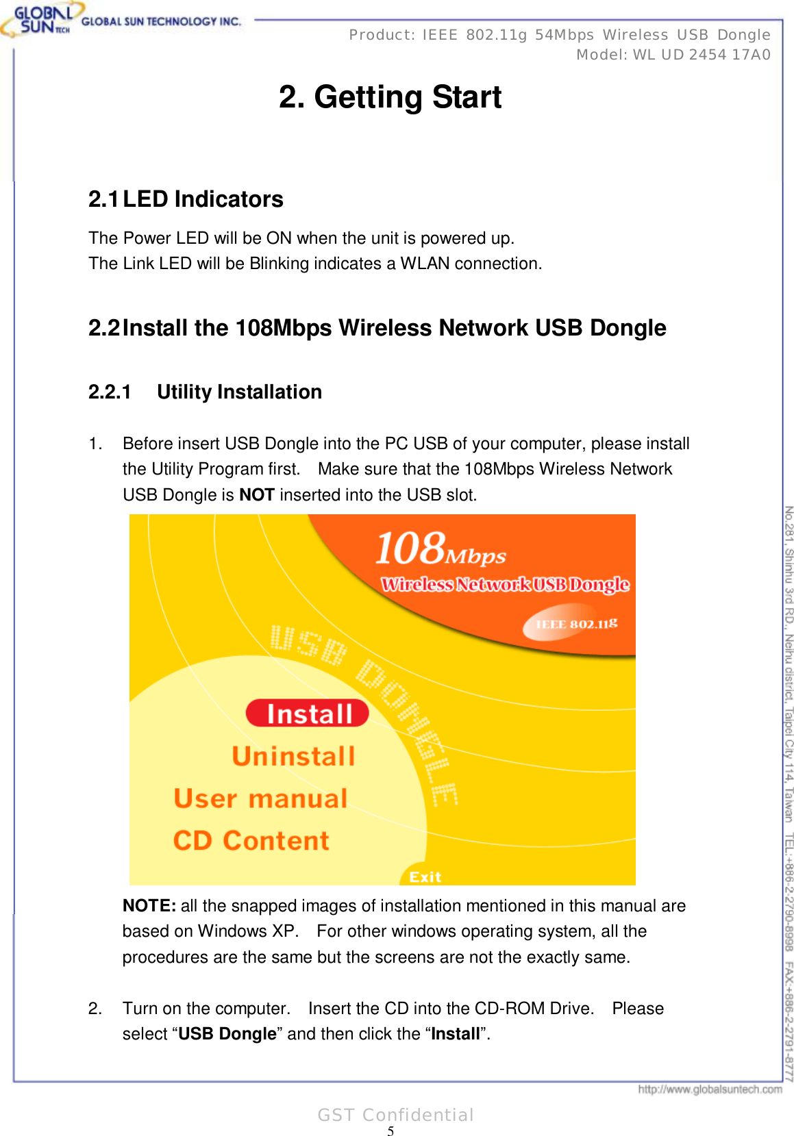      31 5 Product: IEEE 802.11g 54Mbps Wireless USB Dongle Model: WL UD 2454 17A0 GST Confidential 2. Getting Start  2.1 LED Indicators The Power LED will be ON when the unit is powered up. The Link LED will be Blinking indicates a WLAN connection.  2.2 Install the 108Mbps Wireless Network USB Dongle 2.2.1 Utility Installation 1. Before insert USB Dongle into the PC USB of your computer, please install the Utility Program first.  Make sure that the 108Mbps Wireless Network USB Dongle is NOT inserted into the USB slot.   NOTE: all the snapped images of installation mentioned in this manual are based on Windows XP.  For other windows operating system, all the procedures are the same but the screens are not the exactly same.  2. Turn on the computer.  Insert the CD into the CD-ROM Drive.  Please select “USB Dongle” and then click the “Install”. 