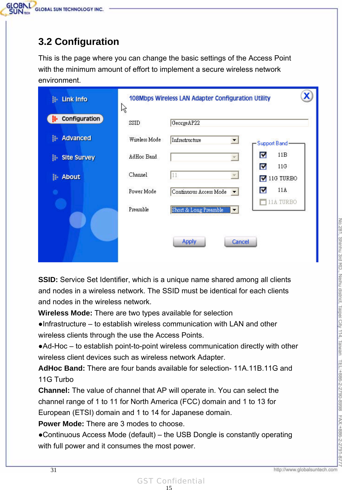  Product: 802.11a/g Wireless USB Dongle Model: WL UD 2554 17A3.2 Configuration This is the page where you can change the basic settings of the Access Point with the minimum amount of effort to implement a secure wireless network environment.   SSID: Service Set Identifier, which is a unique name shared among all clients and nodes in a wireless network. The SSID must be identical for each clients and nodes in the wireless network. Wireless Mode: There are two types available for selection ●Infrastructure – to establish wireless communication with LAN and other wireless clients through the use the Access Points. ●Ad-Hoc – to establish point-to-point wireless communication directly with other wireless client devices such as wireless network Adapter. AdHoc Band: There are four bands available for selection- 11A.11B.11G and 11G Turbo Channel: The value of channel that AP will operate in. You can select the channel range of 1 to 11 for North America (FCC) domain and 1 to 13 for European (ETSI) domain and 1 to 14 for Japanese domain. Power Mode: There are 3 modes to choose. ●Continuous Access Mode (default) – the USB Dongle is constantly operating with full power and it consumes the most power.     31 15GST Confidential 