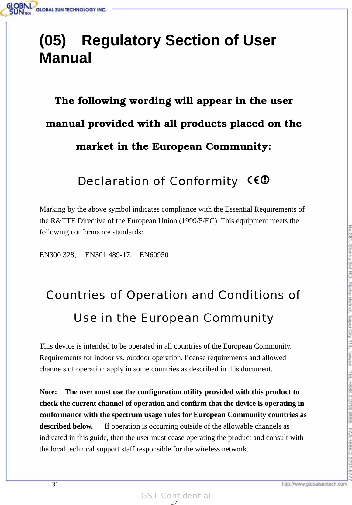  Product: 802.11a/g Wireless USB Dongle Model: WL UD 2554 17A(05)    Regulatory Section of User Manual  The following wording will appear in the user manual provided with all products placed on the market in the European Community:  Declaration of Conformity    Marking by the above symbol indicates compliance with the Essential Requirements of the R&amp;TTE Directive of the European Union (1999/5/EC). This equipment meets the following conformance standards:  EN300 328,   EN301 489-17,  EN60950   Countries of Operation and Conditions of Use in the European Community  This device is intended to be operated in all countries of the European Community.   Requirements for indoor vs. outdoor operation, license requirements and allowed channels of operation apply in some countries as described in this document.  Note:   The user must use the configuration utility provided with this product to check the current channel of operation and confirm that the device is operating in conformance with the spectrum usage rules for European Community countries as described below.   If operation is occurring outside of the allowable channels as indicated in this guide, then the user must cease operating the product and consult with the local technical support staff responsible for the wireless network.      31 27GST Confidential 