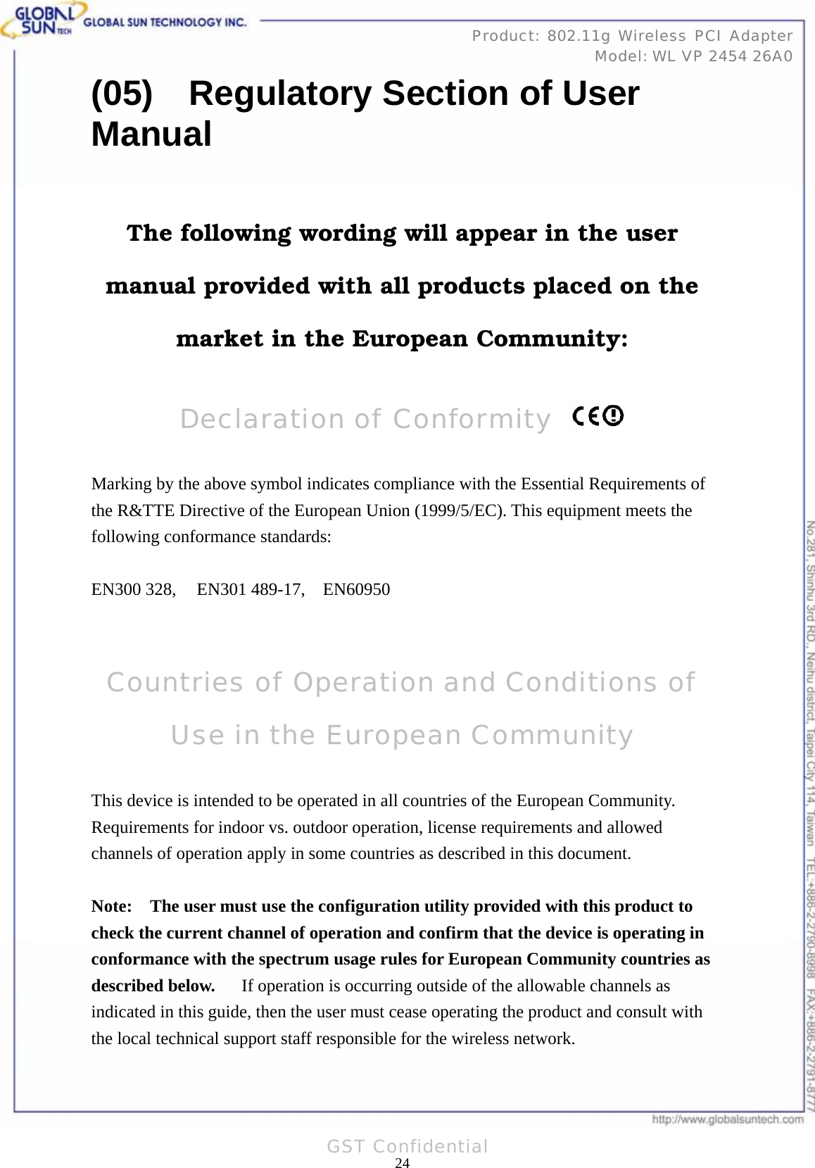   24Product: 802.11g Wireless PCI Adapter Model: WL VP 2454 26A0GST Confidential (05)    Regulatory Section of User Manual  The following wording will appear in the user manual provided with all products placed on the market in the European Community:  Declaration of Conformity    Marking by the above symbol indicates compliance with the Essential Requirements of the R&amp;TTE Directive of the European Union (1999/5/EC). This equipment meets the following conformance standards:  EN300 328,   EN301 489-17,  EN60950   Countries of Operation and Conditions of Use in the European Community  This device is intended to be operated in all countries of the European Community.   Requirements for indoor vs. outdoor operation, license requirements and allowed channels of operation apply in some countries as described in this document.  Note:   The user must use the configuration utility provided with this product to check the current channel of operation and confirm that the device is operating in conformance with the spectrum usage rules for European Community countries as described below.   If operation is occurring outside of the allowable channels as indicated in this guide, then the user must cease operating the product and consult with the local technical support staff responsible for the wireless network.  