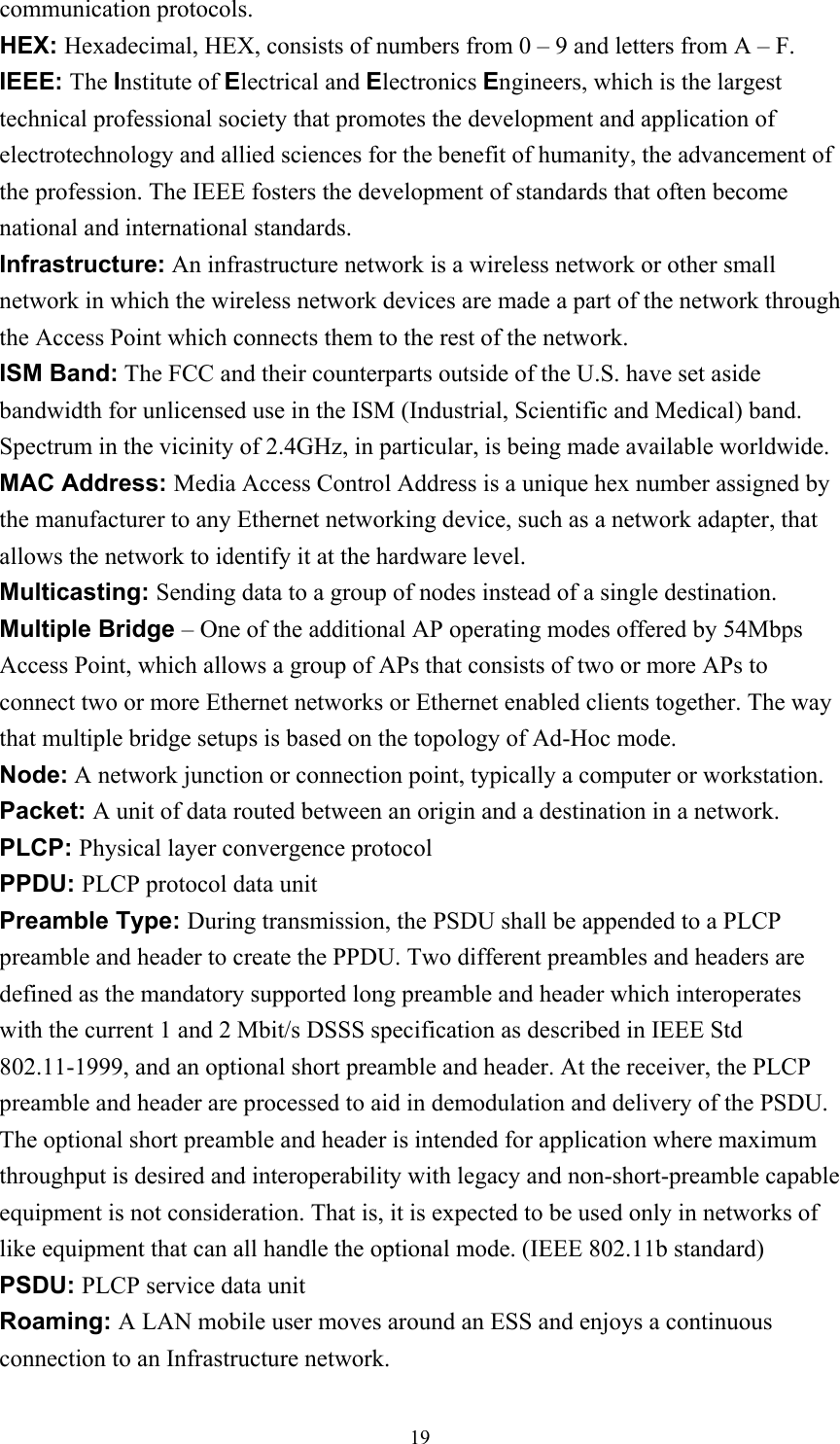 communication protocols. HEX: Hexadecimal, HEX, consists of numbers from 0 – 9 and letters from A – F. IEEE: The Institute of Electrical and Electronics Engineers, which is the largest technical professional society that promotes the development and application of electrotechnology and allied sciences for the benefit of humanity, the advancement of the profession. The IEEE fosters the development of standards that often become national and international standards. Infrastructure: An infrastructure network is a wireless network or other small network in which the wireless network devices are made a part of the network through the Access Point which connects them to the rest of the network. ISM Band: The FCC and their counterparts outside of the U.S. have set aside bandwidth for unlicensed use in the ISM (Industrial, Scientific and Medical) band.   Spectrum in the vicinity of 2.4GHz, in particular, is being made available worldwide. MAC Address: Media Access Control Address is a unique hex number assigned by the manufacturer to any Ethernet networking device, such as a network adapter, that allows the network to identify it at the hardware level. Multicasting: Sending data to a group of nodes instead of a single destination. Multiple Bridge – One of the additional AP operating modes offered by 54Mbps Access Point, which allows a group of APs that consists of two or more APs to connect two or more Ethernet networks or Ethernet enabled clients together. The way that multiple bridge setups is based on the topology of Ad-Hoc mode. Node: A network junction or connection point, typically a computer or workstation. Packet: A unit of data routed between an origin and a destination in a network. PLCP: Physical layer convergence protocol PPDU: PLCP protocol data unit Preamble Type: During transmission, the PSDU shall be appended to a PLCP preamble and header to create the PPDU. Two different preambles and headers are defined as the mandatory supported long preamble and header which interoperates with the current 1 and 2 Mbit/s DSSS specification as described in IEEE Std 802.11-1999, and an optional short preamble and header. At the receiver, the PLCP preamble and header are processed to aid in demodulation and delivery of the PSDU.   The optional short preamble and header is intended for application where maximum throughput is desired and interoperability with legacy and non-short-preamble capable equipment is not consideration. That is, it is expected to be used only in networks of like equipment that can all handle the optional mode. (IEEE 802.11b standard) PSDU: PLCP service data unit Roaming: A LAN mobile user moves around an ESS and enjoys a continuous connection to an Infrastructure network.  19