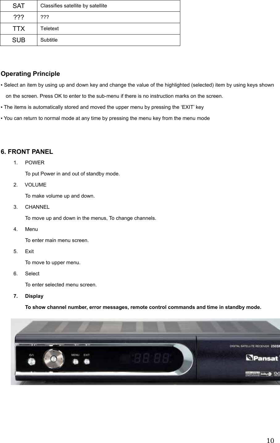  10SAT  Classifies satellite by satellite ???  ??? TTX  Teletext SUB  Subtitle   Operating Principle ▪ Select an item by using up and down key and change the value of the highlighted (selected) item by using keys shown on the screen. Press OK to enter to the sub-menu if there is no instruction marks on the screen. ▪ The items is automatically stored and moved the upper menu by pressing the &lsquo;EXIT&rsquo; key ▪ You can return to normal mode at any time by pressing the menu key from the menu mode     6. FRONT PANEL 1. POWER To put Power in and out of standby mode. 2. VOLUME  To make volume up and down. 3. CHANNEL To move up and down in the menus, To change channels. 4. Menu To enter main menu screen. 5. Exit To move to upper menu. 6. Select  To enter selected menu screen. 7. Display To show channel number, error messages, remote control commands and time in standby mode.             