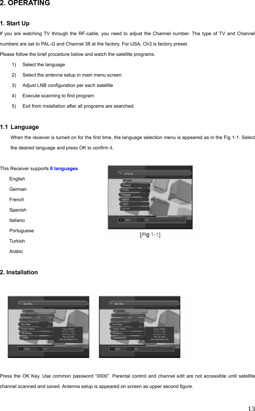  132. OPERATING  1. Start Up If you are watching TV through the RF-cable, you need to adjust the Channel number. The type of TV and Channel numbers are set to PAL-G and Channel 38 at the factory. For USA, Ch3 is factory preset.       Please follow the brief procedure below and watch the satellite programs. 1)  Select the language   2)  Select the antenna setup in main menu screen 3)  Adjust LNB configuration per each satellite 4)  Execute scanning to find program 5)  Exit from installation after all programs are searched.  1.1 Language When the receiver is turned on for the first time, the language selection menu is appeared as in the Fig 1-1. Select the desired language and press OK to confirm it.  This Receiver supports 8 languages.     English German French Spanish Italiano Portuguese Turkish Arabic  2. Installation          Press the OK Key. Use common password &ldquo;0000&rdquo;. Parental control and channel edit are not accessible until satellite channel scanned and saved. Antenna setup is appeared on screen as upper second figure. 
