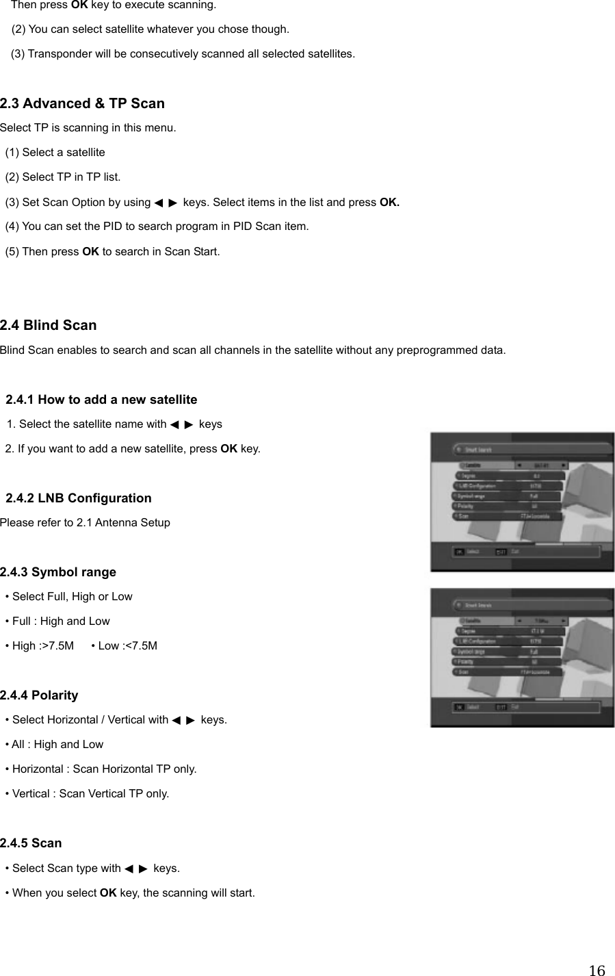  16Then press OK key to execute scanning.   (2) You can select satellite whatever you chose though.   (3) Transponder will be consecutively scanned all selected satellites.    2.3 Advanced &amp; TP Scan Select TP is scanning in this menu. (1) Select a satellite   (2) Select TP in TP list.   (3) Set Scan Option by using   ◀▶ keys. Select items in the list and press OK.   (4) You can set the PID to search program in PID Scan item.  (5) Then press OK to search in Scan Start.   2.4 Blind Scan Blind Scan enables to search and scan all channels in the satellite without any preprogrammed data.  2.4.1 How to add a new satellite 1. Select the satellite name with   ◀▶ keys 2. If you want to add a new satellite, press OK key.  2.4.2 LNB Configuration Please refer to 2.1 Antenna Setup  2.4.3 Symbol range &bull; Select Full, High or Low &bull; Full : High and Low &bull; High :>7.5M      &bull; Low :<7.5M  2.4.4 Polarity &bull; Select Horizontal / Vertical with   ◀▶ keys. &bull; All : High and Low &bull; Horizontal : Scan Horizontal TP only. &bull; Vertical : Scan Vertical TP only.  2.4.5 Scan &bull; Select Scan type with   ◀▶ keys. &bull; When you select OK key, the scanning will start.  