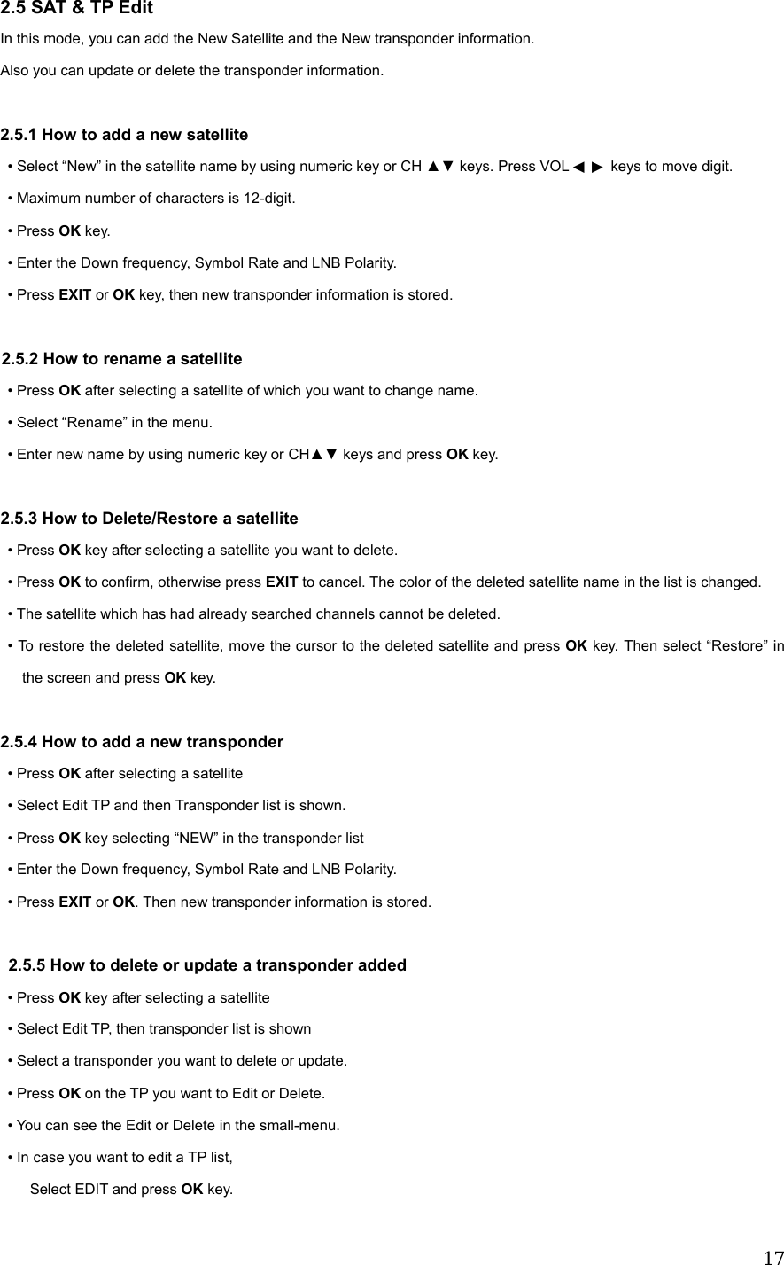  172.5 SAT &amp; TP Edit In this mode, you can add the New Satellite and the New transponder information. Also you can update or delete the transponder information.  2.5.1 How to add a new satellite   &bull; Select &ldquo;New&rdquo; in the satellite name by using numeric key or CH ▲▼ keys. Press VOL   ◀▶ keys to move digit. &bull; Maximum number of characters is 12-digit. &bull; Press OK key. &bull; Enter the Down frequency, Symbol Rate and LNB Polarity. &bull; Press EXIT or OK key, then new transponder information is stored.  2.5.2 How to rename a satellite &bull; Press OK after selecting a satellite of which you want to change name. &bull; Select &ldquo;Rename&rdquo; in the menu. &bull; Enter new name by using numeric key or CH▲▼ keys and press OK key.  2.5.3 How to Delete/Restore a satellite &bull; Press OK key after selecting a satellite you want to delete. &bull; Press OK to confirm, otherwise press EXIT to cancel. The color of the deleted satellite name in the list is changed. &bull; The satellite which has had already searched channels cannot be deleted. &bull; To restore the deleted satellite, move the cursor to the deleted satellite and press OK key. Then select &ldquo;Restore&rdquo; in the screen and press OK key.  2.5.4 How to add a new transponder &bull; Press OK after selecting a satellite &bull; Select Edit TP and then Transponder list is shown.  &bull; Press OK key selecting &ldquo;NEW&rdquo; in the transponder list &bull; Enter the Down frequency, Symbol Rate and LNB Polarity.  &bull; Press EXIT or OK. Then new transponder information is stored.    2.5.5 How to delete or update a transponder added  &bull; Press OK key after selecting a satellite   &bull; Select Edit TP, then transponder list is shown &bull; Select a transponder you want to delete or update.  &bull; Press OK on the TP you want to Edit or Delete.   &bull; You can see the Edit or Delete in the small-menu.   &bull; In case you want to edit a TP list,       Select EDIT and press OK key. 