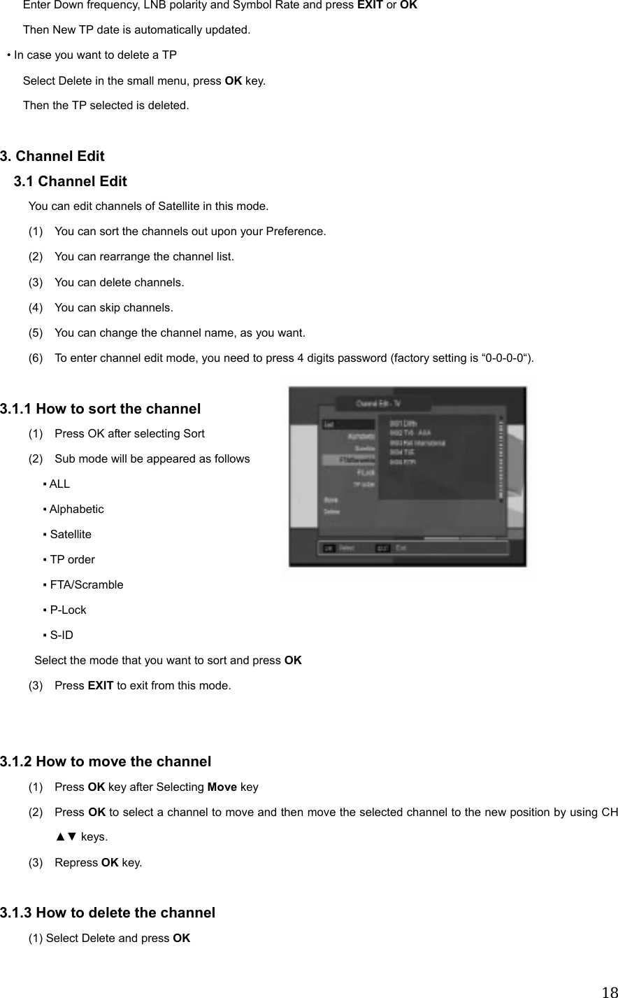  18        Enter Down frequency, LNB polarity and Symbol Rate and press EXIT or OK         Then New TP date is automatically updated.  &bull; In case you want to delete a TP         Select Delete in the small menu, press OK key.     Then the TP selected is deleted.  3. Channel Edit 3.1 Channel Edit You can edit channels of Satellite in this mode. (1)  You can sort the channels out upon your Preference. (2)  You can rearrange the channel list. (3)  You can delete channels. (4)  You can skip channels. (5)  You can change the channel name, as you want. (6)  To enter channel edit mode, you need to press 4 digits password (factory setting is &ldquo;0-0-0-0&ldquo;).  3.1.1 How to sort the channel (1)  Press OK after selecting Sort (2)  Sub mode will be appeared as follows ▪ ALL ▪ Alphabetic ▪ Satellite ▪ TP order ▪ FTA/Scramble ▪ P-Lock ▪ S-ID Select the mode that you want to sort and press OK (3) Press EXIT to exit from this mode.   3.1.2 How to move the channel (1) Press OK key after Selecting Move key (2) Press OK to select a channel to move and then move the selected channel to the new position by using CH ▲▼ keys. (3) Repress OK key.  3.1.3 How to delete the channel (1) Select Delete and press OK  
