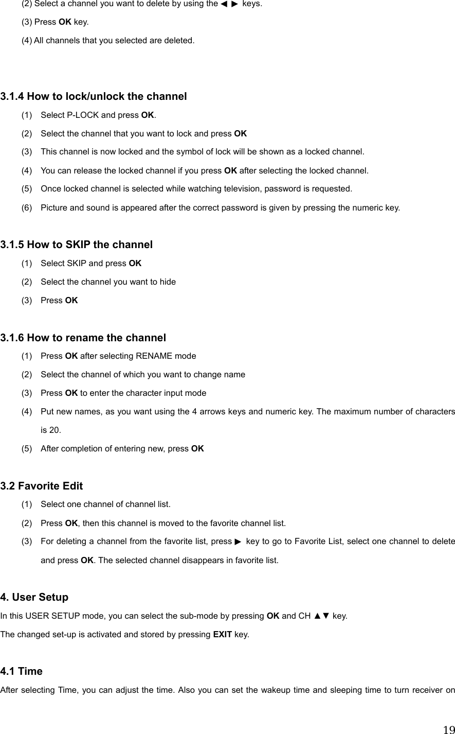  19          (2) Select a channel you want to delete by using the     keys◀▶ .      (3) Press OK key.           (4) All channels that you selected are deleted.   3.1.4 How to lock/unlock the channel (1)  Select P-LOCK and press OK. (2)  Select the channel that you want to lock and press OK (3)  This channel is now locked and the symbol of lock will be shown as a locked channel. (4)  You can release the locked channel if you press OK after selecting the locked channel. (5)  Once locked channel is selected while watching television, password is requested. (6)  Picture and sound is appeared after the correct password is given by pressing the numeric key.  3.1.5 How to SKIP the channel (1)  Select SKIP and press OK (2)  Select the channel you want to hide (3) Press OK  3.1.6 How to rename the channel (1) Press OK after selecting RENAME mode (2)  Select the channel of which you want to change name (3) Press OK to enter the character input mode (4)  Put new names, as you want using the 4 arrows keys and numeric key. The maximum number of characters is 20. (5)  After completion of entering new, press OK  3.2 Favorite Edit (1)  Select one channel of channel list. (2) Press OK, then this channel is moved to the favorite channel list. (3)  For deleting a channel from the favorite list, press ▶ key to go to Favorite List, select one channel to delete and press OK. The selected channel disappears in favorite list.  4. User Setup In this USER SETUP mode, you can select the sub-mode by pressing OK and CH ▲▼ key. The changed set-up is activated and stored by pressing EXIT key.  4.1 Time After selecting Time, you can adjust the time. Also you can set the wakeup time and sleeping time to turn receiver on 